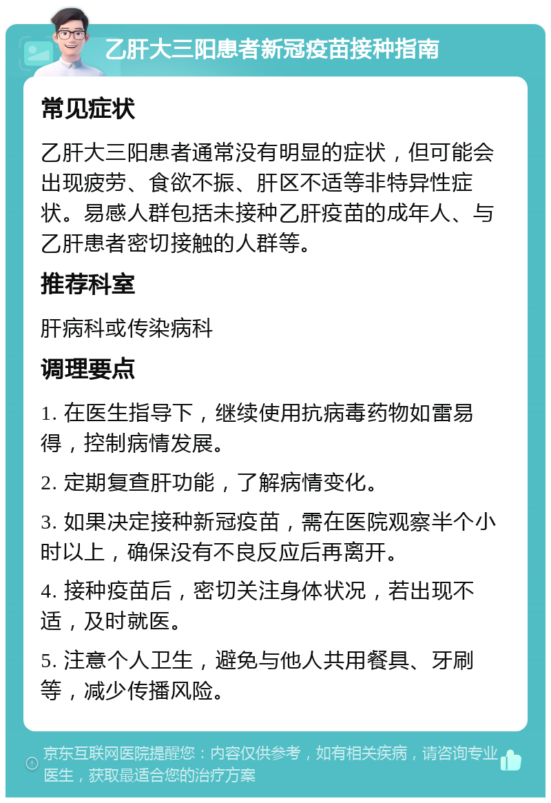 乙肝大三阳患者新冠疫苗接种指南 常见症状 乙肝大三阳患者通常没有明显的症状，但可能会出现疲劳、食欲不振、肝区不适等非特异性症状。易感人群包括未接种乙肝疫苗的成年人、与乙肝患者密切接触的人群等。 推荐科室 肝病科或传染病科 调理要点 1. 在医生指导下，继续使用抗病毒药物如雷易得，控制病情发展。 2. 定期复查肝功能，了解病情变化。 3. 如果决定接种新冠疫苗，需在医院观察半个小时以上，确保没有不良反应后再离开。 4. 接种疫苗后，密切关注身体状况，若出现不适，及时就医。 5. 注意个人卫生，避免与他人共用餐具、牙刷等，减少传播风险。