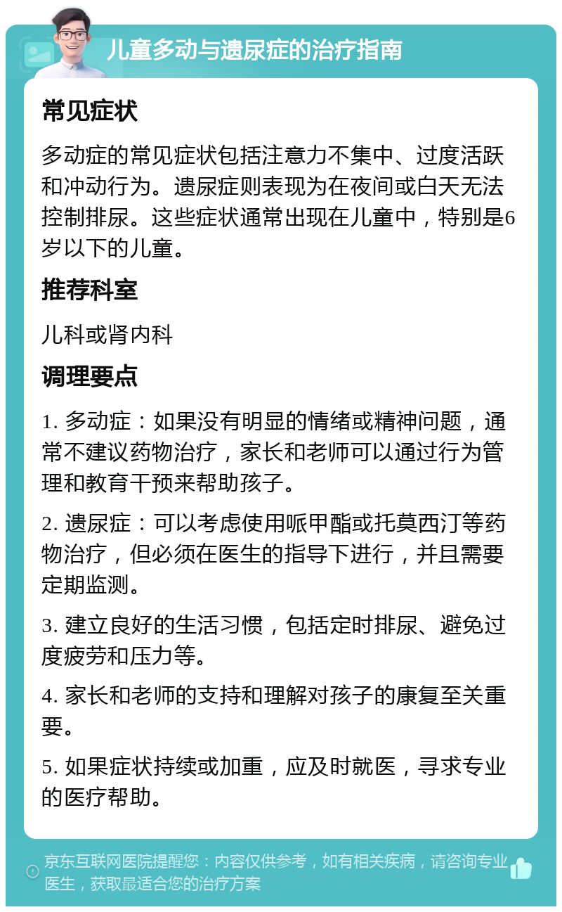 儿童多动与遗尿症的治疗指南 常见症状 多动症的常见症状包括注意力不集中、过度活跃和冲动行为。遗尿症则表现为在夜间或白天无法控制排尿。这些症状通常出现在儿童中，特别是6岁以下的儿童。 推荐科室 儿科或肾内科 调理要点 1. 多动症：如果没有明显的情绪或精神问题，通常不建议药物治疗，家长和老师可以通过行为管理和教育干预来帮助孩子。 2. 遗尿症：可以考虑使用哌甲酯或托莫西汀等药物治疗，但必须在医生的指导下进行，并且需要定期监测。 3. 建立良好的生活习惯，包括定时排尿、避免过度疲劳和压力等。 4. 家长和老师的支持和理解对孩子的康复至关重要。 5. 如果症状持续或加重，应及时就医，寻求专业的医疗帮助。