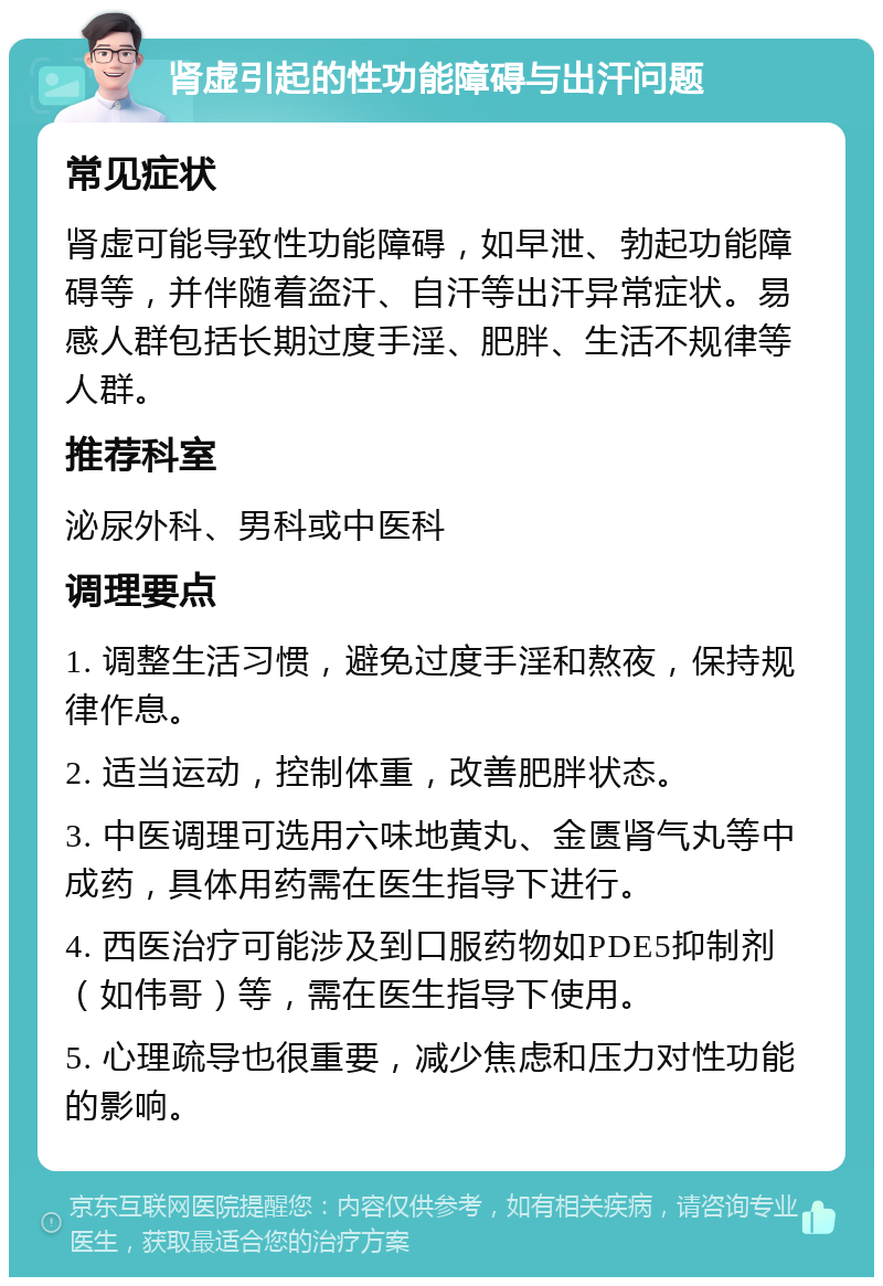 肾虚引起的性功能障碍与出汗问题 常见症状 肾虚可能导致性功能障碍，如早泄、勃起功能障碍等，并伴随着盗汗、自汗等出汗异常症状。易感人群包括长期过度手淫、肥胖、生活不规律等人群。 推荐科室 泌尿外科、男科或中医科 调理要点 1. 调整生活习惯，避免过度手淫和熬夜，保持规律作息。 2. 适当运动，控制体重，改善肥胖状态。 3. 中医调理可选用六味地黄丸、金匮肾气丸等中成药，具体用药需在医生指导下进行。 4. 西医治疗可能涉及到口服药物如PDE5抑制剂（如伟哥）等，需在医生指导下使用。 5. 心理疏导也很重要，减少焦虑和压力对性功能的影响。