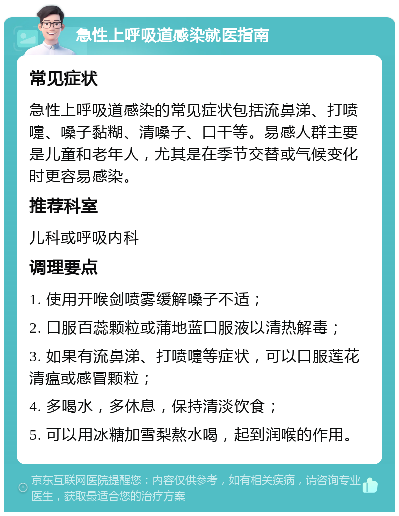 急性上呼吸道感染就医指南 常见症状 急性上呼吸道感染的常见症状包括流鼻涕、打喷嚏、嗓子黏糊、清嗓子、口干等。易感人群主要是儿童和老年人，尤其是在季节交替或气候变化时更容易感染。 推荐科室 儿科或呼吸内科 调理要点 1. 使用开喉剑喷雾缓解嗓子不适； 2. 口服百蕊颗粒或蒲地蓝口服液以清热解毒； 3. 如果有流鼻涕、打喷嚏等症状，可以口服莲花清瘟或感冒颗粒； 4. 多喝水，多休息，保持清淡饮食； 5. 可以用冰糖加雪梨熬水喝，起到润喉的作用。