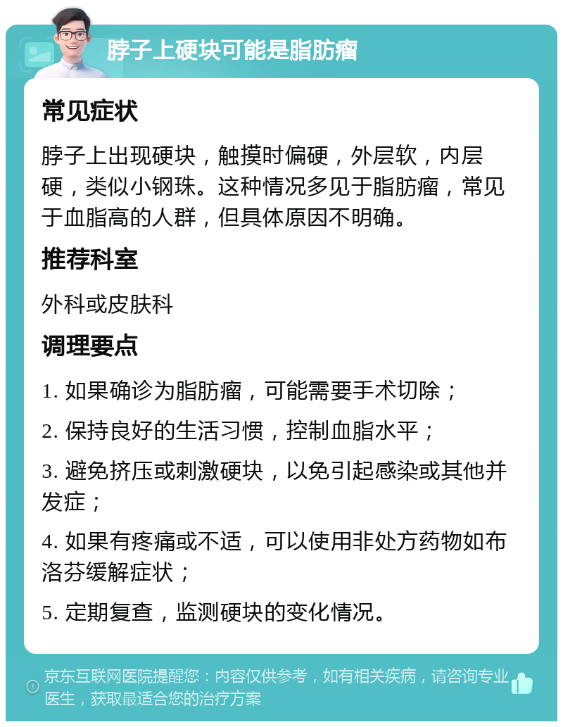 脖子上硬块可能是脂肪瘤 常见症状 脖子上出现硬块，触摸时偏硬，外层软，内层硬，类似小钢珠。这种情况多见于脂肪瘤，常见于血脂高的人群，但具体原因不明确。 推荐科室 外科或皮肤科 调理要点 1. 如果确诊为脂肪瘤，可能需要手术切除； 2. 保持良好的生活习惯，控制血脂水平； 3. 避免挤压或刺激硬块，以免引起感染或其他并发症； 4. 如果有疼痛或不适，可以使用非处方药物如布洛芬缓解症状； 5. 定期复查，监测硬块的变化情况。