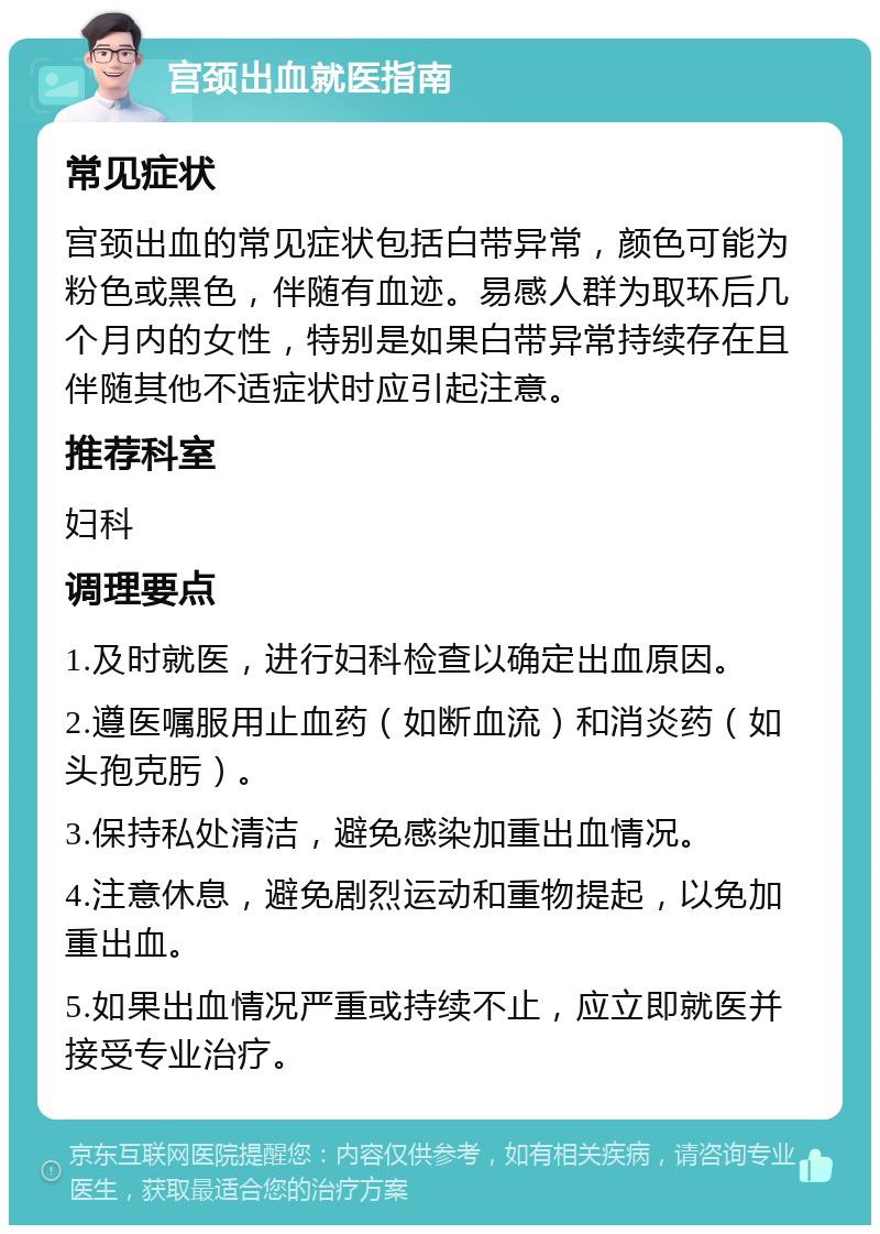 宫颈出血就医指南 常见症状 宫颈出血的常见症状包括白带异常，颜色可能为粉色或黑色，伴随有血迹。易感人群为取环后几个月内的女性，特别是如果白带异常持续存在且伴随其他不适症状时应引起注意。 推荐科室 妇科 调理要点 1.及时就医，进行妇科检查以确定出血原因。 2.遵医嘱服用止血药（如断血流）和消炎药（如头孢克肟）。 3.保持私处清洁，避免感染加重出血情况。 4.注意休息，避免剧烈运动和重物提起，以免加重出血。 5.如果出血情况严重或持续不止，应立即就医并接受专业治疗。