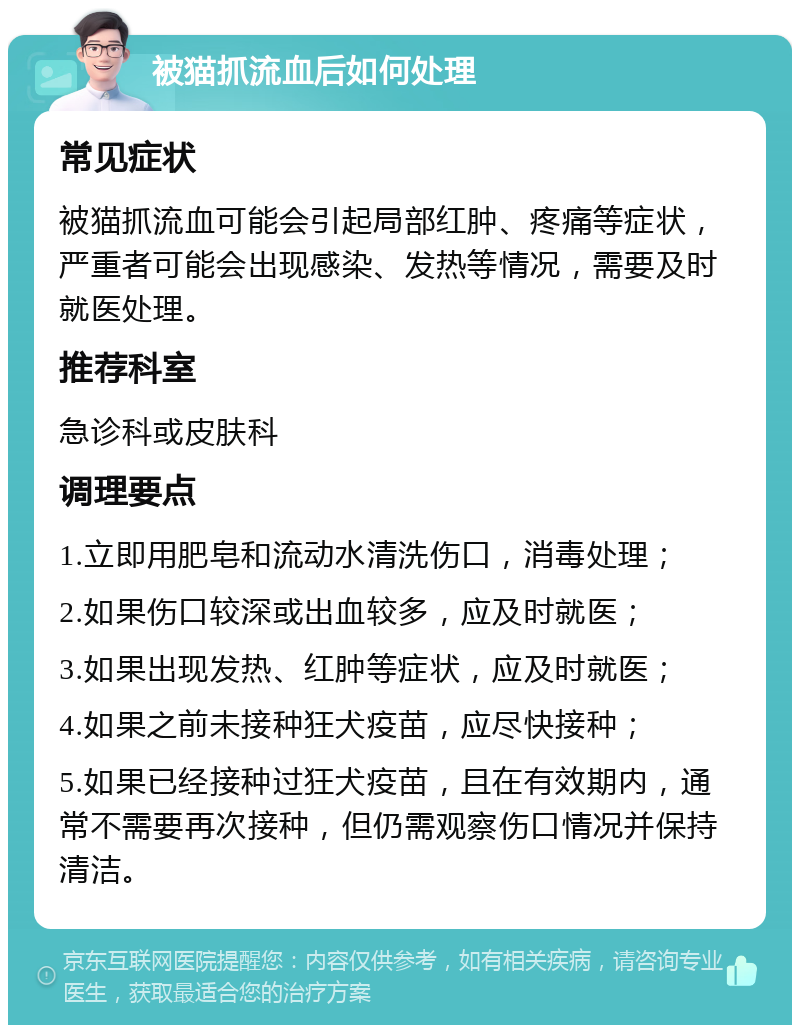 被猫抓流血后如何处理 常见症状 被猫抓流血可能会引起局部红肿、疼痛等症状，严重者可能会出现感染、发热等情况，需要及时就医处理。 推荐科室 急诊科或皮肤科 调理要点 1.立即用肥皂和流动水清洗伤口，消毒处理； 2.如果伤口较深或出血较多，应及时就医； 3.如果出现发热、红肿等症状，应及时就医； 4.如果之前未接种狂犬疫苗，应尽快接种； 5.如果已经接种过狂犬疫苗，且在有效期内，通常不需要再次接种，但仍需观察伤口情况并保持清洁。