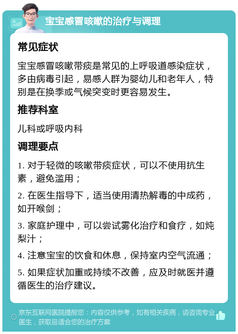 宝宝感冒咳嗽的治疗与调理 常见症状 宝宝感冒咳嗽带痰是常见的上呼吸道感染症状，多由病毒引起，易感人群为婴幼儿和老年人，特别是在换季或气候突变时更容易发生。 推荐科室 儿科或呼吸内科 调理要点 1. 对于轻微的咳嗽带痰症状，可以不使用抗生素，避免滥用； 2. 在医生指导下，适当使用清热解毒的中成药，如开喉剑； 3. 家庭护理中，可以尝试雾化治疗和食疗，如炖梨汁； 4. 注意宝宝的饮食和休息，保持室内空气流通； 5. 如果症状加重或持续不改善，应及时就医并遵循医生的治疗建议。