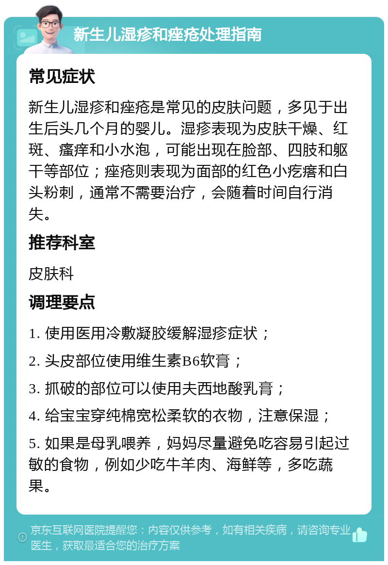 新生儿湿疹和痤疮处理指南 常见症状 新生儿湿疹和痤疮是常见的皮肤问题，多见于出生后头几个月的婴儿。湿疹表现为皮肤干燥、红斑、瘙痒和小水泡，可能出现在脸部、四肢和躯干等部位；痤疮则表现为面部的红色小疙瘩和白头粉刺，通常不需要治疗，会随着时间自行消失。 推荐科室 皮肤科 调理要点 1. 使用医用冷敷凝胶缓解湿疹症状； 2. 头皮部位使用维生素B6软膏； 3. 抓破的部位可以使用夫西地酸乳膏； 4. 给宝宝穿纯棉宽松柔软的衣物，注意保湿； 5. 如果是母乳喂养，妈妈尽量避免吃容易引起过敏的食物，例如少吃牛羊肉、海鲜等，多吃蔬果。