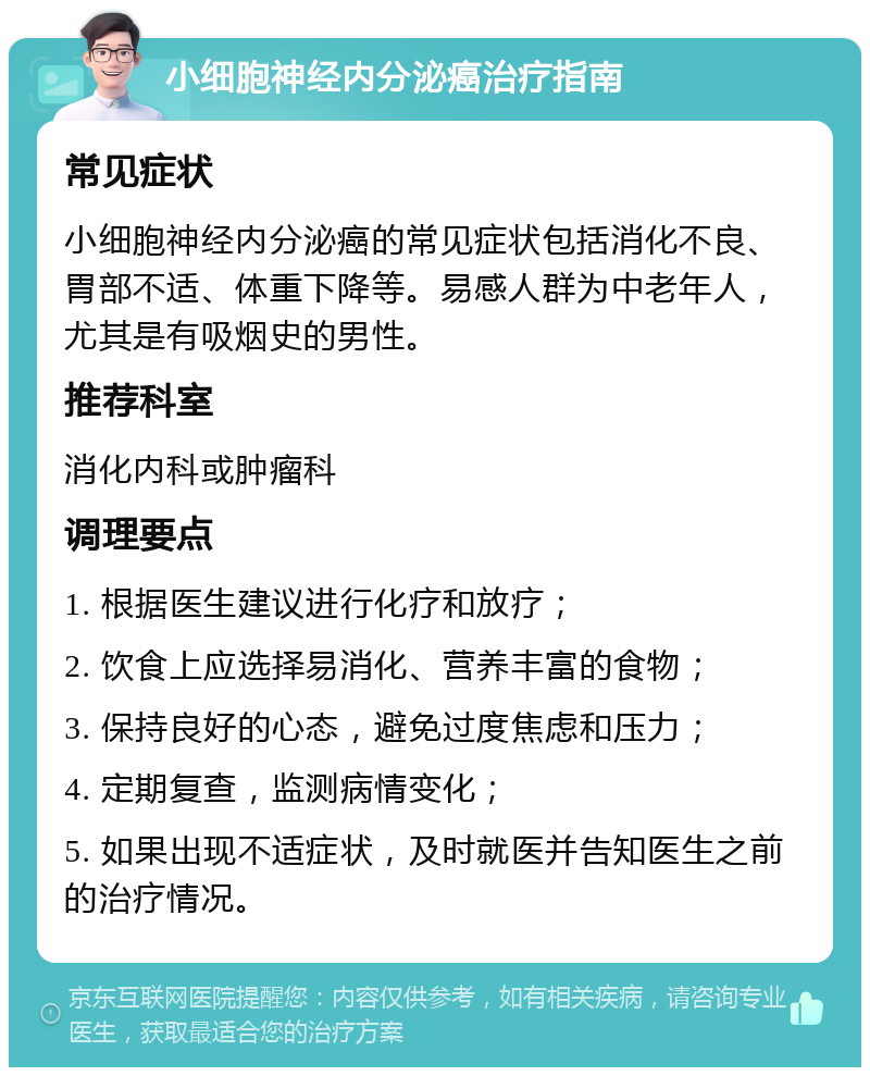 小细胞神经内分泌癌治疗指南 常见症状 小细胞神经内分泌癌的常见症状包括消化不良、胃部不适、体重下降等。易感人群为中老年人，尤其是有吸烟史的男性。 推荐科室 消化内科或肿瘤科 调理要点 1. 根据医生建议进行化疗和放疗； 2. 饮食上应选择易消化、营养丰富的食物； 3. 保持良好的心态，避免过度焦虑和压力； 4. 定期复查，监测病情变化； 5. 如果出现不适症状，及时就医并告知医生之前的治疗情况。