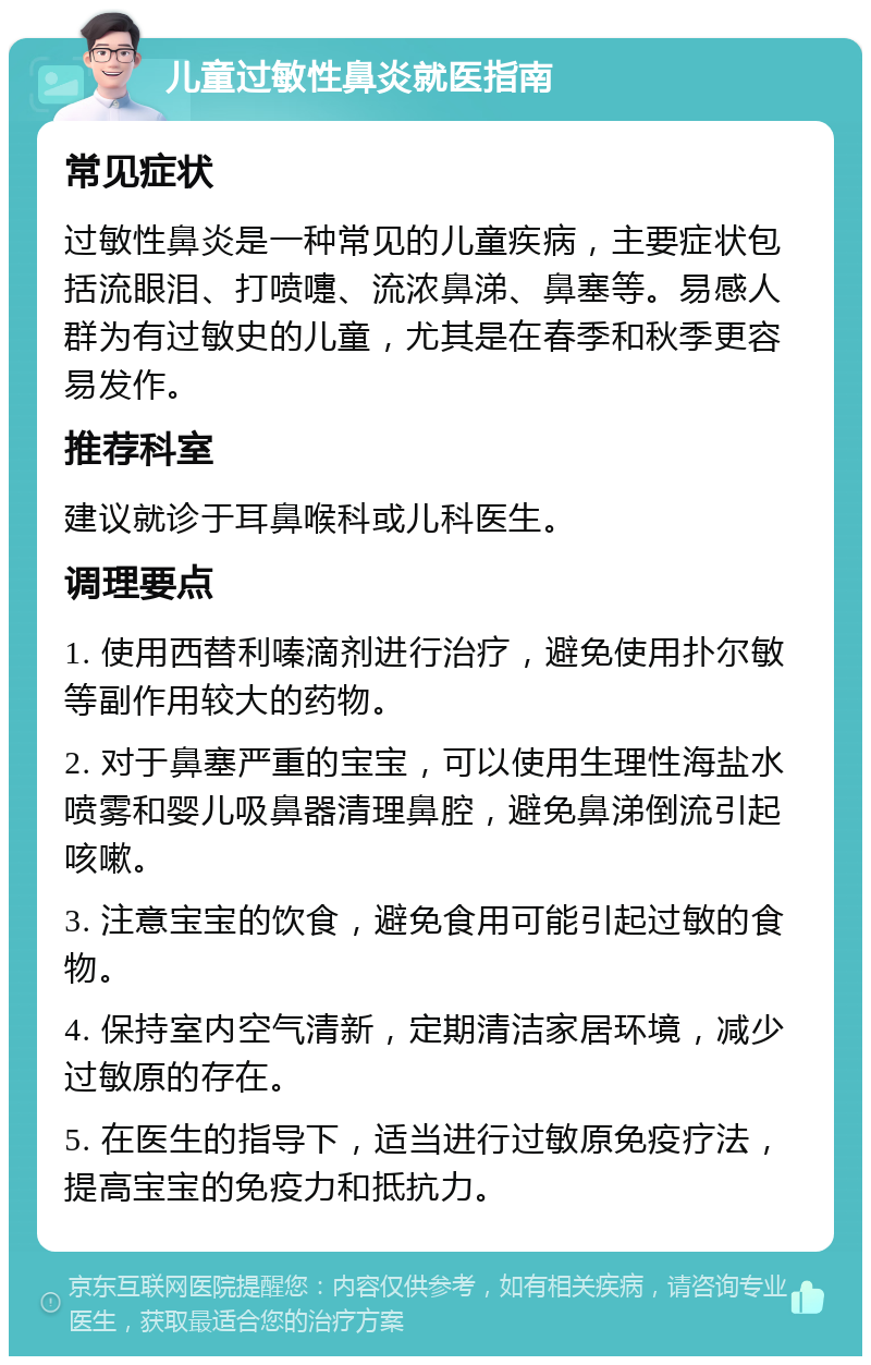 儿童过敏性鼻炎就医指南 常见症状 过敏性鼻炎是一种常见的儿童疾病，主要症状包括流眼泪、打喷嚏、流浓鼻涕、鼻塞等。易感人群为有过敏史的儿童，尤其是在春季和秋季更容易发作。 推荐科室 建议就诊于耳鼻喉科或儿科医生。 调理要点 1. 使用西替利嗪滴剂进行治疗，避免使用扑尔敏等副作用较大的药物。 2. 对于鼻塞严重的宝宝，可以使用生理性海盐水喷雾和婴儿吸鼻器清理鼻腔，避免鼻涕倒流引起咳嗽。 3. 注意宝宝的饮食，避免食用可能引起过敏的食物。 4. 保持室内空气清新，定期清洁家居环境，减少过敏原的存在。 5. 在医生的指导下，适当进行过敏原免疫疗法，提高宝宝的免疫力和抵抗力。