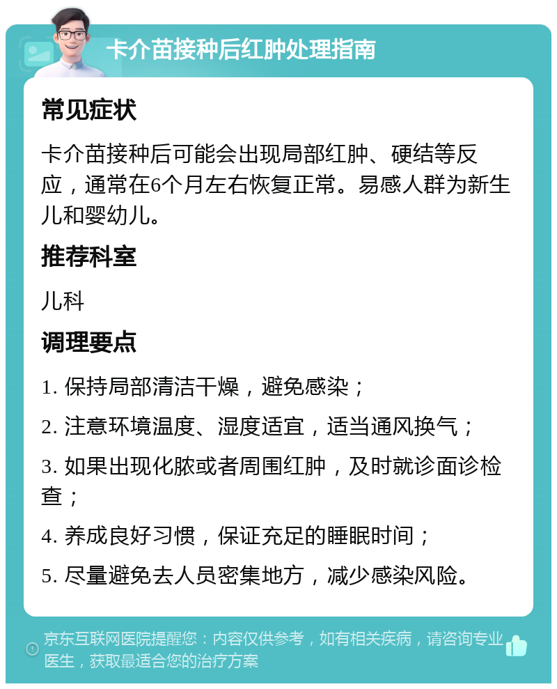 卡介苗接种后红肿处理指南 常见症状 卡介苗接种后可能会出现局部红肿、硬结等反应，通常在6个月左右恢复正常。易感人群为新生儿和婴幼儿。 推荐科室 儿科 调理要点 1. 保持局部清洁干燥，避免感染； 2. 注意环境温度、湿度适宜，适当通风换气； 3. 如果出现化脓或者周围红肿，及时就诊面诊检查； 4. 养成良好习惯，保证充足的睡眠时间； 5. 尽量避免去人员密集地方，减少感染风险。