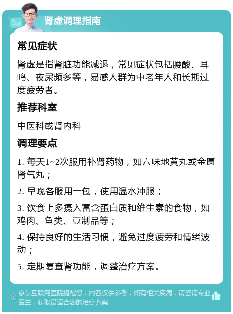 肾虚调理指南 常见症状 肾虚是指肾脏功能减退，常见症状包括腰酸、耳鸣、夜尿频多等，易感人群为中老年人和长期过度疲劳者。 推荐科室 中医科或肾内科 调理要点 1. 每天1~2次服用补肾药物，如六味地黄丸或金匮肾气丸； 2. 早晚各服用一包，使用温水冲服； 3. 饮食上多摄入富含蛋白质和维生素的食物，如鸡肉、鱼类、豆制品等； 4. 保持良好的生活习惯，避免过度疲劳和情绪波动； 5. 定期复查肾功能，调整治疗方案。