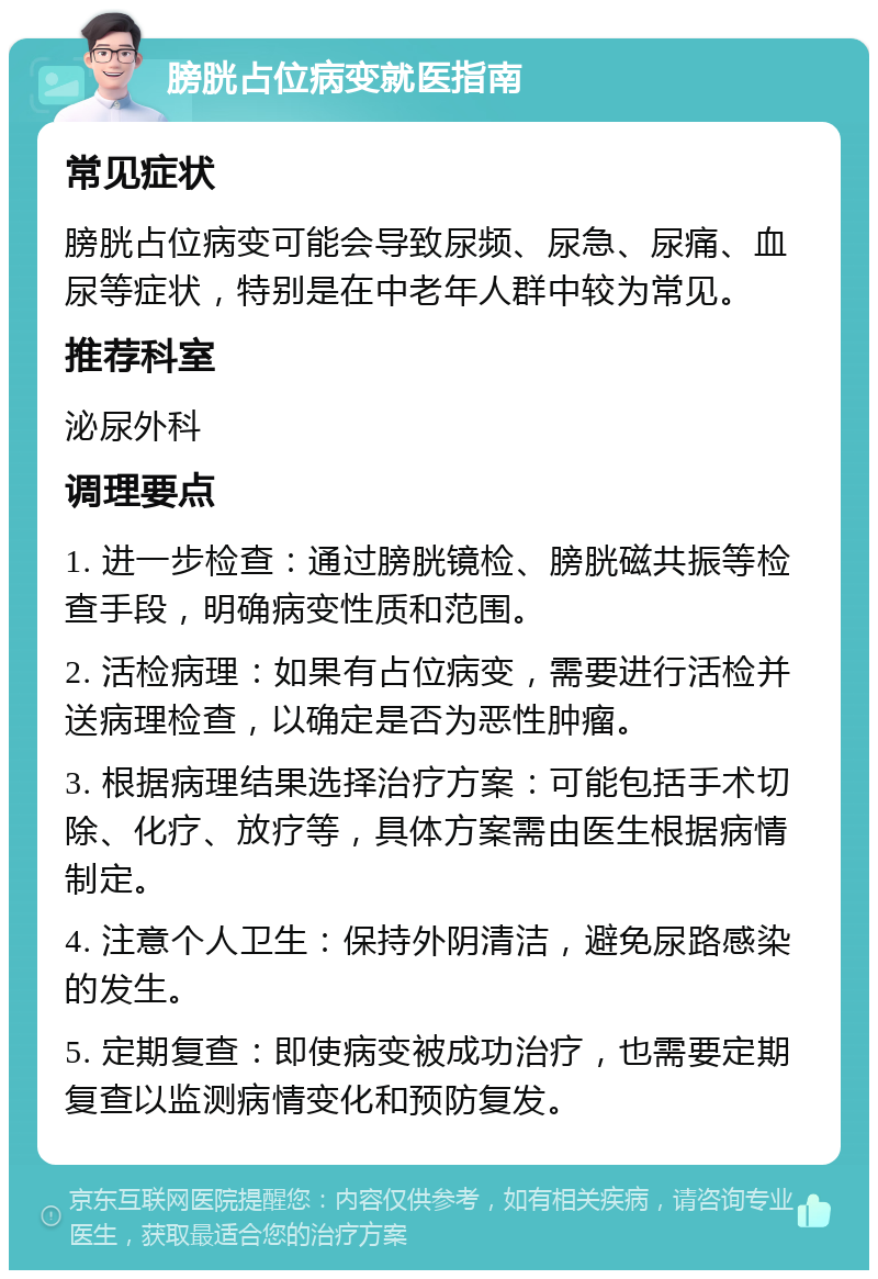 膀胱占位病变就医指南 常见症状 膀胱占位病变可能会导致尿频、尿急、尿痛、血尿等症状，特别是在中老年人群中较为常见。 推荐科室 泌尿外科 调理要点 1. 进一步检查：通过膀胱镜检、膀胱磁共振等检查手段，明确病变性质和范围。 2. 活检病理：如果有占位病变，需要进行活检并送病理检查，以确定是否为恶性肿瘤。 3. 根据病理结果选择治疗方案：可能包括手术切除、化疗、放疗等，具体方案需由医生根据病情制定。 4. 注意个人卫生：保持外阴清洁，避免尿路感染的发生。 5. 定期复查：即使病变被成功治疗，也需要定期复查以监测病情变化和预防复发。