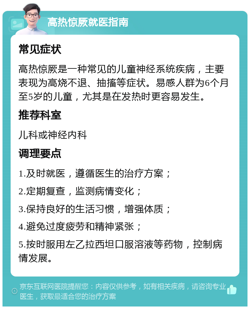 高热惊厥就医指南 常见症状 高热惊厥是一种常见的儿童神经系统疾病，主要表现为高烧不退、抽搐等症状。易感人群为6个月至5岁的儿童，尤其是在发热时更容易发生。 推荐科室 儿科或神经内科 调理要点 1.及时就医，遵循医生的治疗方案； 2.定期复查，监测病情变化； 3.保持良好的生活习惯，增强体质； 4.避免过度疲劳和精神紧张； 5.按时服用左乙拉西坦口服溶液等药物，控制病情发展。