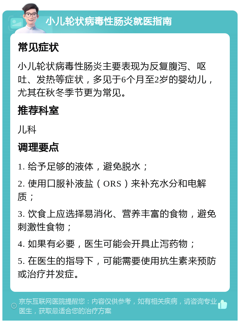 小儿轮状病毒性肠炎就医指南 常见症状 小儿轮状病毒性肠炎主要表现为反复腹泻、呕吐、发热等症状，多见于6个月至2岁的婴幼儿，尤其在秋冬季节更为常见。 推荐科室 儿科 调理要点 1. 给予足够的液体，避免脱水； 2. 使用口服补液盐（ORS）来补充水分和电解质； 3. 饮食上应选择易消化、营养丰富的食物，避免刺激性食物； 4. 如果有必要，医生可能会开具止泻药物； 5. 在医生的指导下，可能需要使用抗生素来预防或治疗并发症。