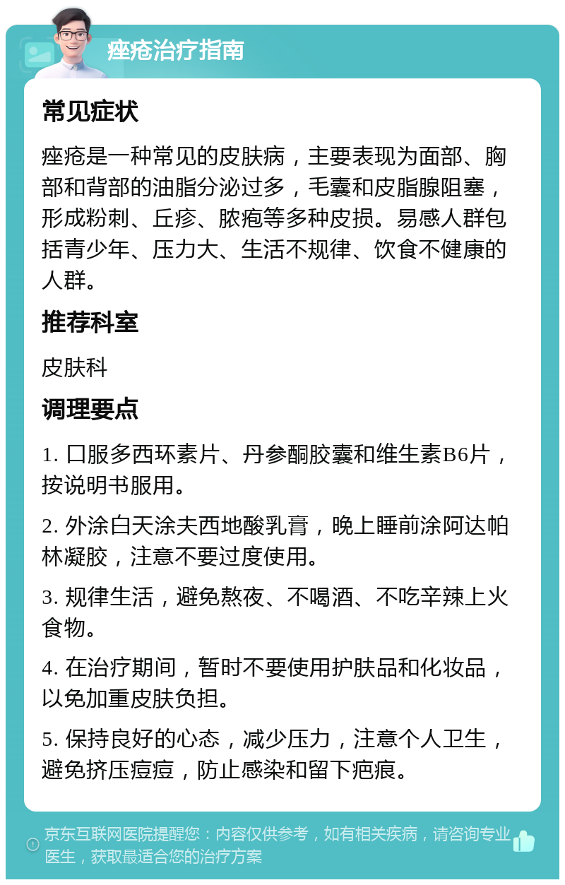 痤疮治疗指南 常见症状 痤疮是一种常见的皮肤病，主要表现为面部、胸部和背部的油脂分泌过多，毛囊和皮脂腺阻塞，形成粉刺、丘疹、脓疱等多种皮损。易感人群包括青少年、压力大、生活不规律、饮食不健康的人群。 推荐科室 皮肤科 调理要点 1. 口服多西环素片、丹参酮胶囊和维生素B6片，按说明书服用。 2. 外涂白天涂夫西地酸乳膏，晚上睡前涂阿达帕林凝胶，注意不要过度使用。 3. 规律生活，避免熬夜、不喝酒、不吃辛辣上火食物。 4. 在治疗期间，暂时不要使用护肤品和化妆品，以免加重皮肤负担。 5. 保持良好的心态，减少压力，注意个人卫生，避免挤压痘痘，防止感染和留下疤痕。