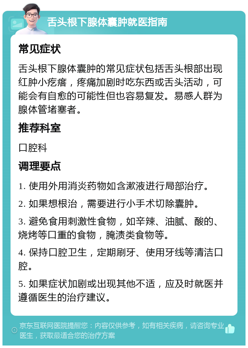 舌头根下腺体囊肿就医指南 常见症状 舌头根下腺体囊肿的常见症状包括舌头根部出现红肿小疙瘩，疼痛加剧时吃东西或舌头活动，可能会有自愈的可能性但也容易复发。易感人群为腺体管堵塞者。 推荐科室 口腔科 调理要点 1. 使用外用消炎药物如含漱液进行局部治疗。 2. 如果想根治，需要进行小手术切除囊肿。 3. 避免食用刺激性食物，如辛辣、油腻、酸的、烧烤等口重的食物，腌渍类食物等。 4. 保持口腔卫生，定期刷牙、使用牙线等清洁口腔。 5. 如果症状加剧或出现其他不适，应及时就医并遵循医生的治疗建议。