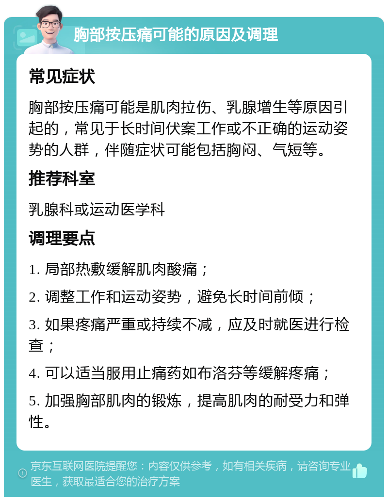 胸部按压痛可能的原因及调理 常见症状 胸部按压痛可能是肌肉拉伤、乳腺增生等原因引起的，常见于长时间伏案工作或不正确的运动姿势的人群，伴随症状可能包括胸闷、气短等。 推荐科室 乳腺科或运动医学科 调理要点 1. 局部热敷缓解肌肉酸痛； 2. 调整工作和运动姿势，避免长时间前倾； 3. 如果疼痛严重或持续不减，应及时就医进行检查； 4. 可以适当服用止痛药如布洛芬等缓解疼痛； 5. 加强胸部肌肉的锻炼，提高肌肉的耐受力和弹性。