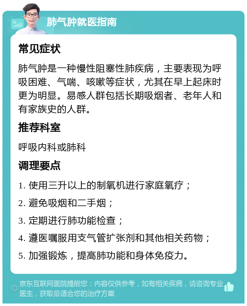 肺气肿就医指南 常见症状 肺气肿是一种慢性阻塞性肺疾病，主要表现为呼吸困难、气喘、咳嗽等症状，尤其在早上起床时更为明显。易感人群包括长期吸烟者、老年人和有家族史的人群。 推荐科室 呼吸内科或肺科 调理要点 1. 使用三升以上的制氧机进行家庭氧疗； 2. 避免吸烟和二手烟； 3. 定期进行肺功能检查； 4. 遵医嘱服用支气管扩张剂和其他相关药物； 5. 加强锻炼，提高肺功能和身体免疫力。