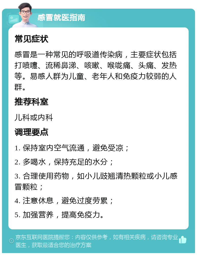 感冒就医指南 常见症状 感冒是一种常见的呼吸道传染病，主要症状包括打喷嚏、流稀鼻涕、咳嗽、喉咙痛、头痛、发热等。易感人群为儿童、老年人和免疫力较弱的人群。 推荐科室 儿科或内科 调理要点 1. 保持室内空气流通，避免受凉； 2. 多喝水，保持充足的水分； 3. 合理使用药物，如小儿豉翘清热颗粒或小儿感冒颗粒； 4. 注意休息，避免过度劳累； 5. 加强营养，提高免疫力。