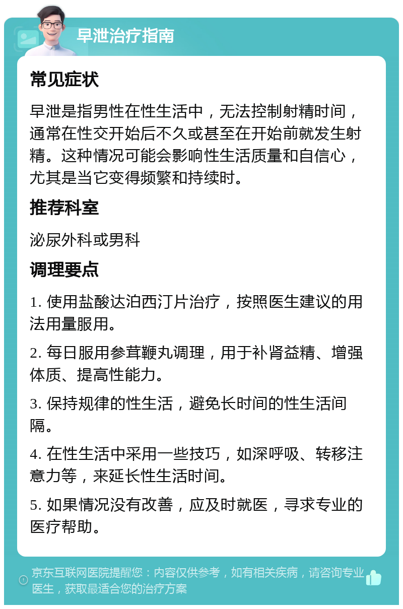 早泄治疗指南 常见症状 早泄是指男性在性生活中，无法控制射精时间，通常在性交开始后不久或甚至在开始前就发生射精。这种情况可能会影响性生活质量和自信心，尤其是当它变得频繁和持续时。 推荐科室 泌尿外科或男科 调理要点 1. 使用盐酸达泊西汀片治疗，按照医生建议的用法用量服用。 2. 每日服用参茸鞭丸调理，用于补肾益精、增强体质、提高性能力。 3. 保持规律的性生活，避免长时间的性生活间隔。 4. 在性生活中采用一些技巧，如深呼吸、转移注意力等，来延长性生活时间。 5. 如果情况没有改善，应及时就医，寻求专业的医疗帮助。