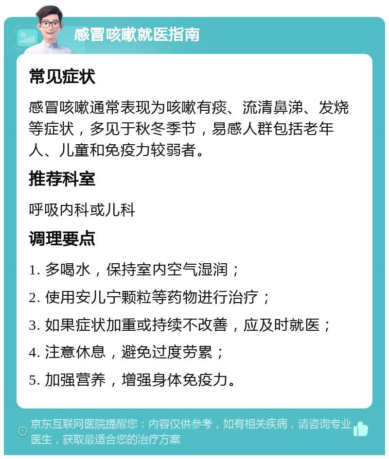 感冒咳嗽就医指南 常见症状 感冒咳嗽通常表现为咳嗽有痰、流清鼻涕、发烧等症状，多见于秋冬季节，易感人群包括老年人、儿童和免疫力较弱者。 推荐科室 呼吸内科或儿科 调理要点 1. 多喝水，保持室内空气湿润； 2. 使用安儿宁颗粒等药物进行治疗； 3. 如果症状加重或持续不改善，应及时就医； 4. 注意休息，避免过度劳累； 5. 加强营养，增强身体免疫力。