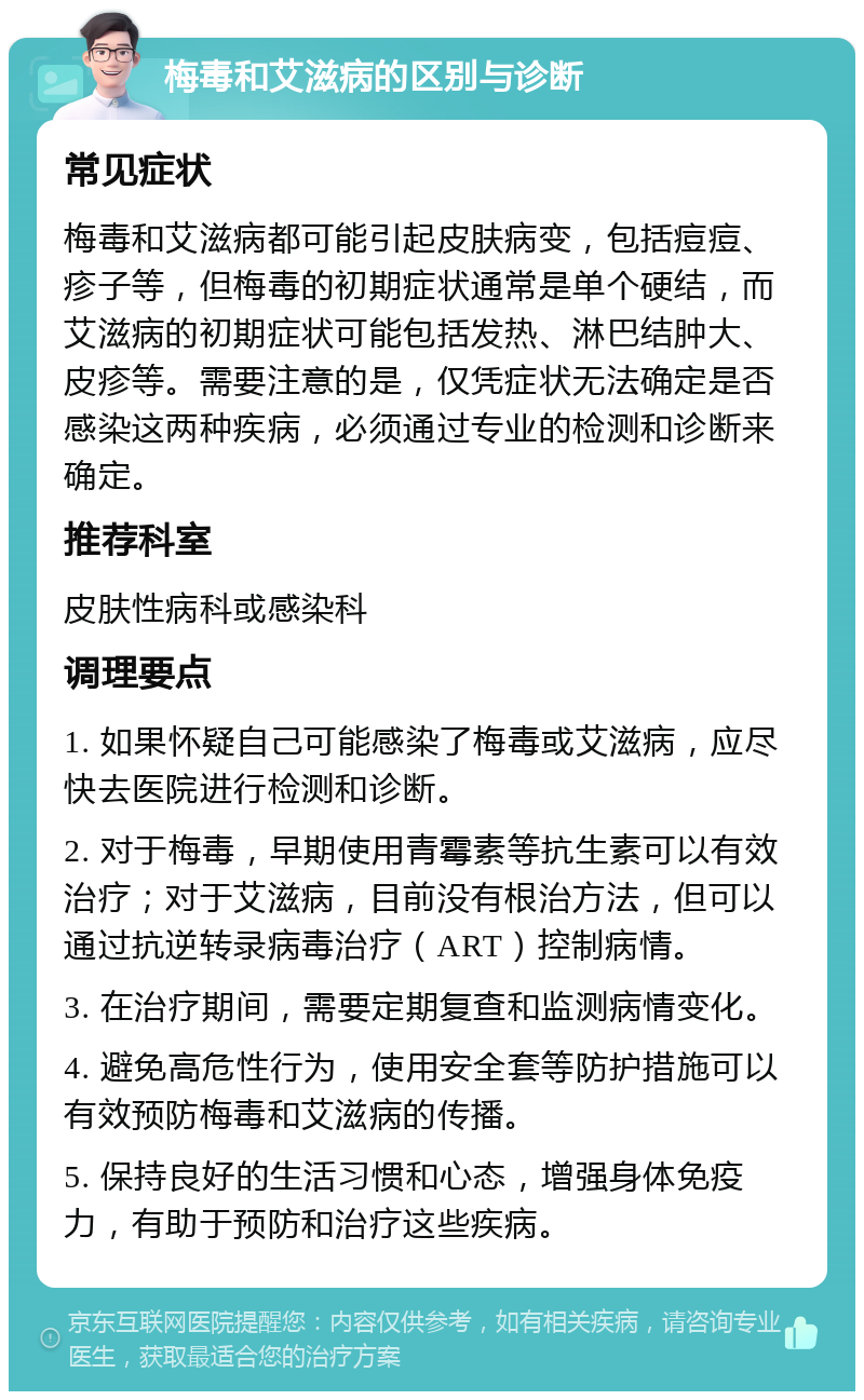 梅毒和艾滋病的区别与诊断 常见症状 梅毒和艾滋病都可能引起皮肤病变，包括痘痘、疹子等，但梅毒的初期症状通常是单个硬结，而艾滋病的初期症状可能包括发热、淋巴结肿大、皮疹等。需要注意的是，仅凭症状无法确定是否感染这两种疾病，必须通过专业的检测和诊断来确定。 推荐科室 皮肤性病科或感染科 调理要点 1. 如果怀疑自己可能感染了梅毒或艾滋病，应尽快去医院进行检测和诊断。 2. 对于梅毒，早期使用青霉素等抗生素可以有效治疗；对于艾滋病，目前没有根治方法，但可以通过抗逆转录病毒治疗（ART）控制病情。 3. 在治疗期间，需要定期复查和监测病情变化。 4. 避免高危性行为，使用安全套等防护措施可以有效预防梅毒和艾滋病的传播。 5. 保持良好的生活习惯和心态，增强身体免疫力，有助于预防和治疗这些疾病。