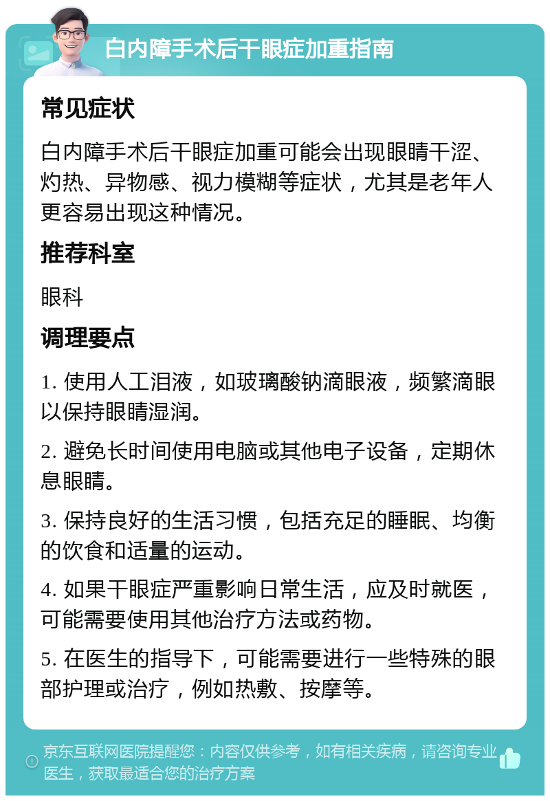 白内障手术后干眼症加重指南 常见症状 白内障手术后干眼症加重可能会出现眼睛干涩、灼热、异物感、视力模糊等症状，尤其是老年人更容易出现这种情况。 推荐科室 眼科 调理要点 1. 使用人工泪液，如玻璃酸钠滴眼液，频繁滴眼以保持眼睛湿润。 2. 避免长时间使用电脑或其他电子设备，定期休息眼睛。 3. 保持良好的生活习惯，包括充足的睡眠、均衡的饮食和适量的运动。 4. 如果干眼症严重影响日常生活，应及时就医，可能需要使用其他治疗方法或药物。 5. 在医生的指导下，可能需要进行一些特殊的眼部护理或治疗，例如热敷、按摩等。