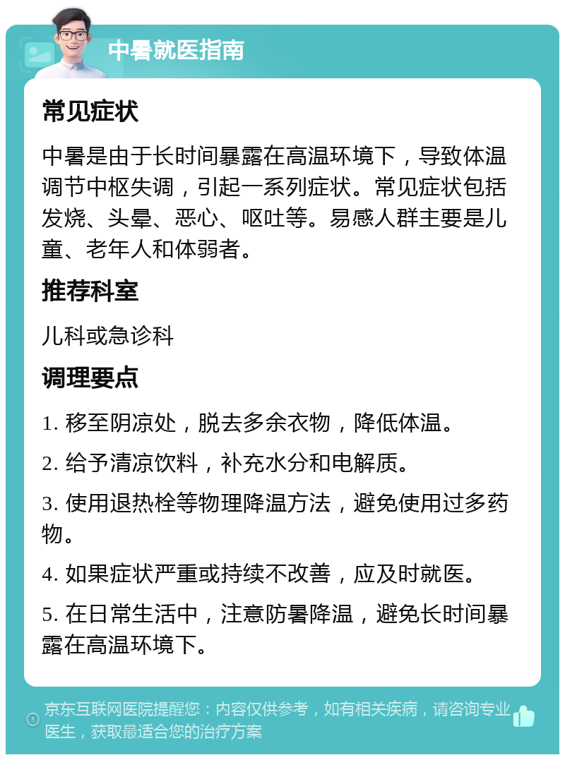 中暑就医指南 常见症状 中暑是由于长时间暴露在高温环境下，导致体温调节中枢失调，引起一系列症状。常见症状包括发烧、头晕、恶心、呕吐等。易感人群主要是儿童、老年人和体弱者。 推荐科室 儿科或急诊科 调理要点 1. 移至阴凉处，脱去多余衣物，降低体温。 2. 给予清凉饮料，补充水分和电解质。 3. 使用退热栓等物理降温方法，避免使用过多药物。 4. 如果症状严重或持续不改善，应及时就医。 5. 在日常生活中，注意防暑降温，避免长时间暴露在高温环境下。