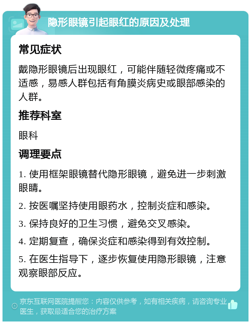 隐形眼镜引起眼红的原因及处理 常见症状 戴隐形眼镜后出现眼红，可能伴随轻微疼痛或不适感，易感人群包括有角膜炎病史或眼部感染的人群。 推荐科室 眼科 调理要点 1. 使用框架眼镜替代隐形眼镜，避免进一步刺激眼睛。 2. 按医嘱坚持使用眼药水，控制炎症和感染。 3. 保持良好的卫生习惯，避免交叉感染。 4. 定期复查，确保炎症和感染得到有效控制。 5. 在医生指导下，逐步恢复使用隐形眼镜，注意观察眼部反应。