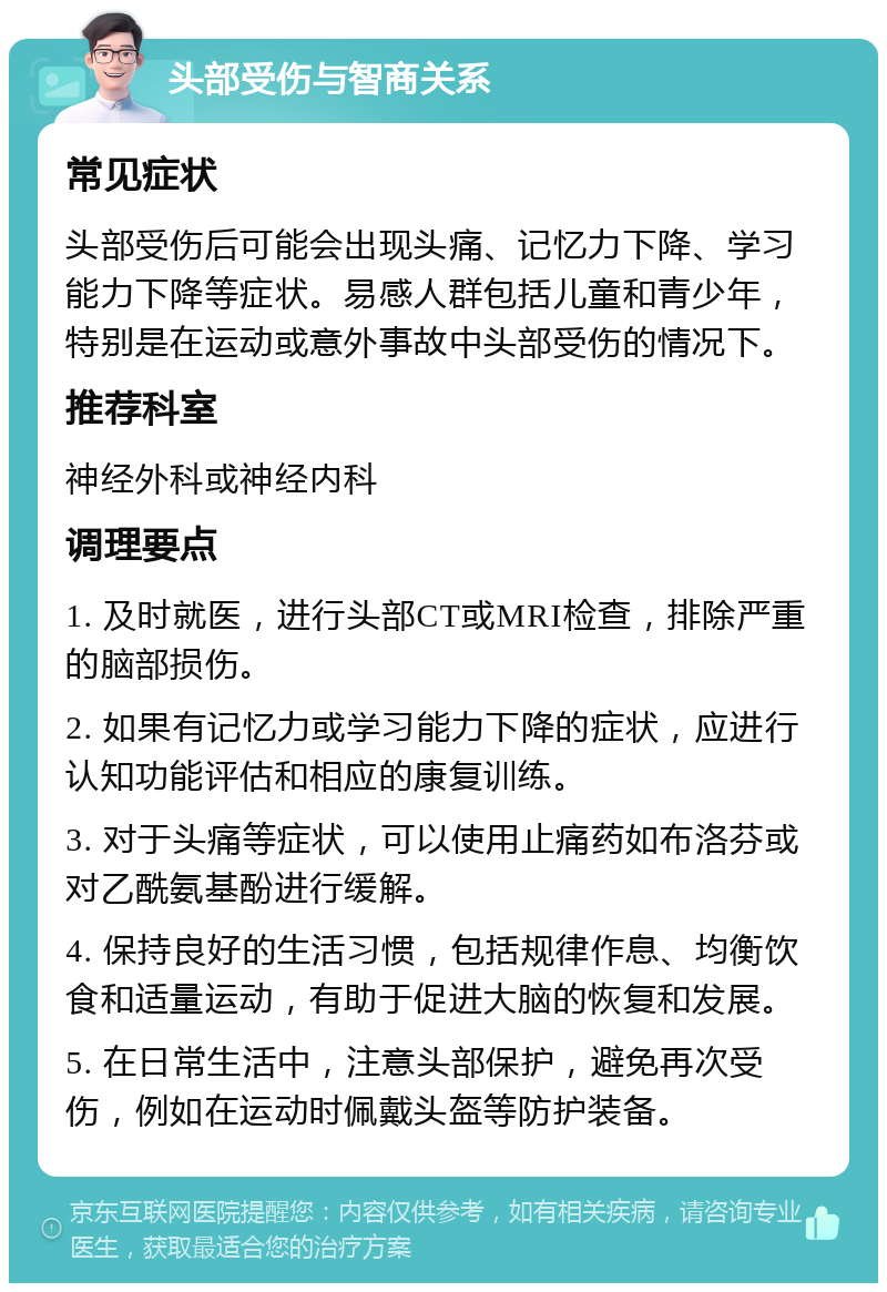 头部受伤与智商关系 常见症状 头部受伤后可能会出现头痛、记忆力下降、学习能力下降等症状。易感人群包括儿童和青少年，特别是在运动或意外事故中头部受伤的情况下。 推荐科室 神经外科或神经内科 调理要点 1. 及时就医，进行头部CT或MRI检查，排除严重的脑部损伤。 2. 如果有记忆力或学习能力下降的症状，应进行认知功能评估和相应的康复训练。 3. 对于头痛等症状，可以使用止痛药如布洛芬或对乙酰氨基酚进行缓解。 4. 保持良好的生活习惯，包括规律作息、均衡饮食和适量运动，有助于促进大脑的恢复和发展。 5. 在日常生活中，注意头部保护，避免再次受伤，例如在运动时佩戴头盔等防护装备。