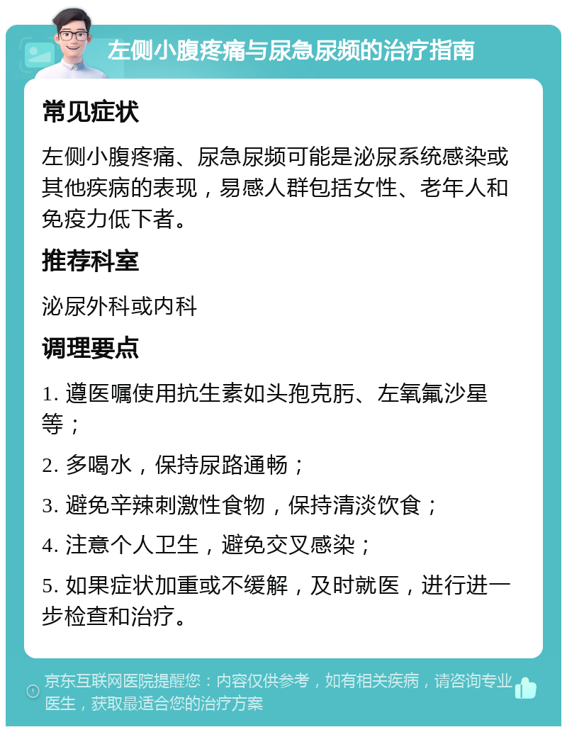 左侧小腹疼痛与尿急尿频的治疗指南 常见症状 左侧小腹疼痛、尿急尿频可能是泌尿系统感染或其他疾病的表现，易感人群包括女性、老年人和免疫力低下者。 推荐科室 泌尿外科或内科 调理要点 1. 遵医嘱使用抗生素如头孢克肟、左氧氟沙星等； 2. 多喝水，保持尿路通畅； 3. 避免辛辣刺激性食物，保持清淡饮食； 4. 注意个人卫生，避免交叉感染； 5. 如果症状加重或不缓解，及时就医，进行进一步检查和治疗。