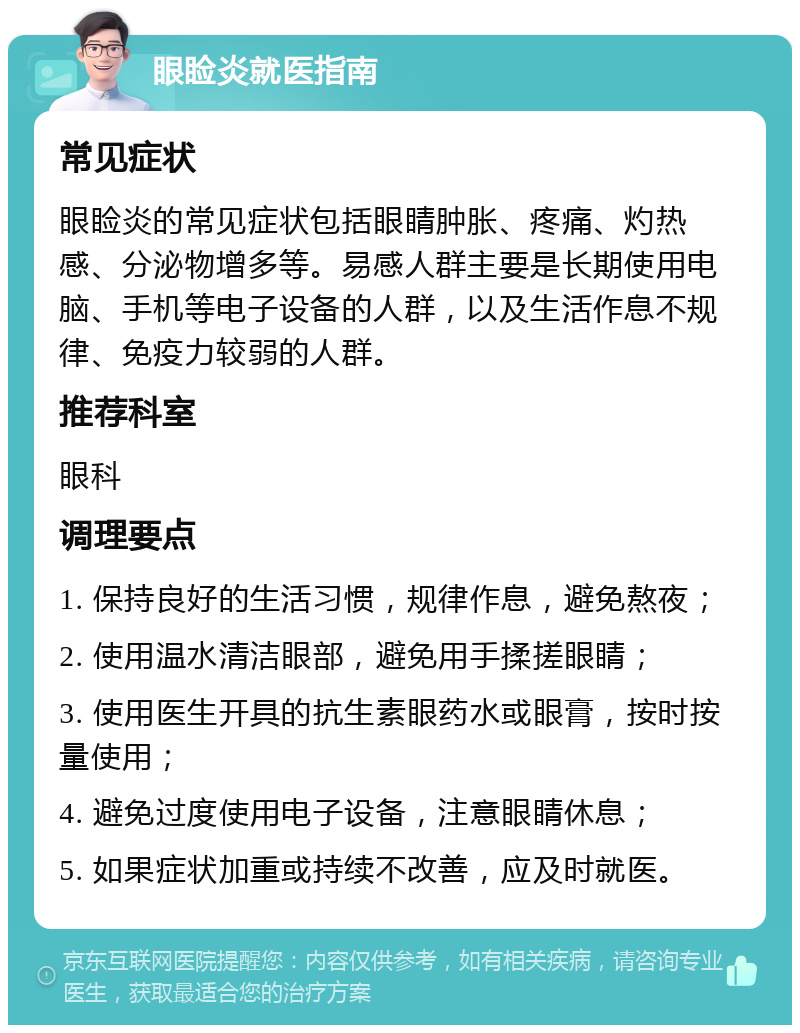 眼睑炎就医指南 常见症状 眼睑炎的常见症状包括眼睛肿胀、疼痛、灼热感、分泌物增多等。易感人群主要是长期使用电脑、手机等电子设备的人群，以及生活作息不规律、免疫力较弱的人群。 推荐科室 眼科 调理要点 1. 保持良好的生活习惯，规律作息，避免熬夜； 2. 使用温水清洁眼部，避免用手揉搓眼睛； 3. 使用医生开具的抗生素眼药水或眼膏，按时按量使用； 4. 避免过度使用电子设备，注意眼睛休息； 5. 如果症状加重或持续不改善，应及时就医。