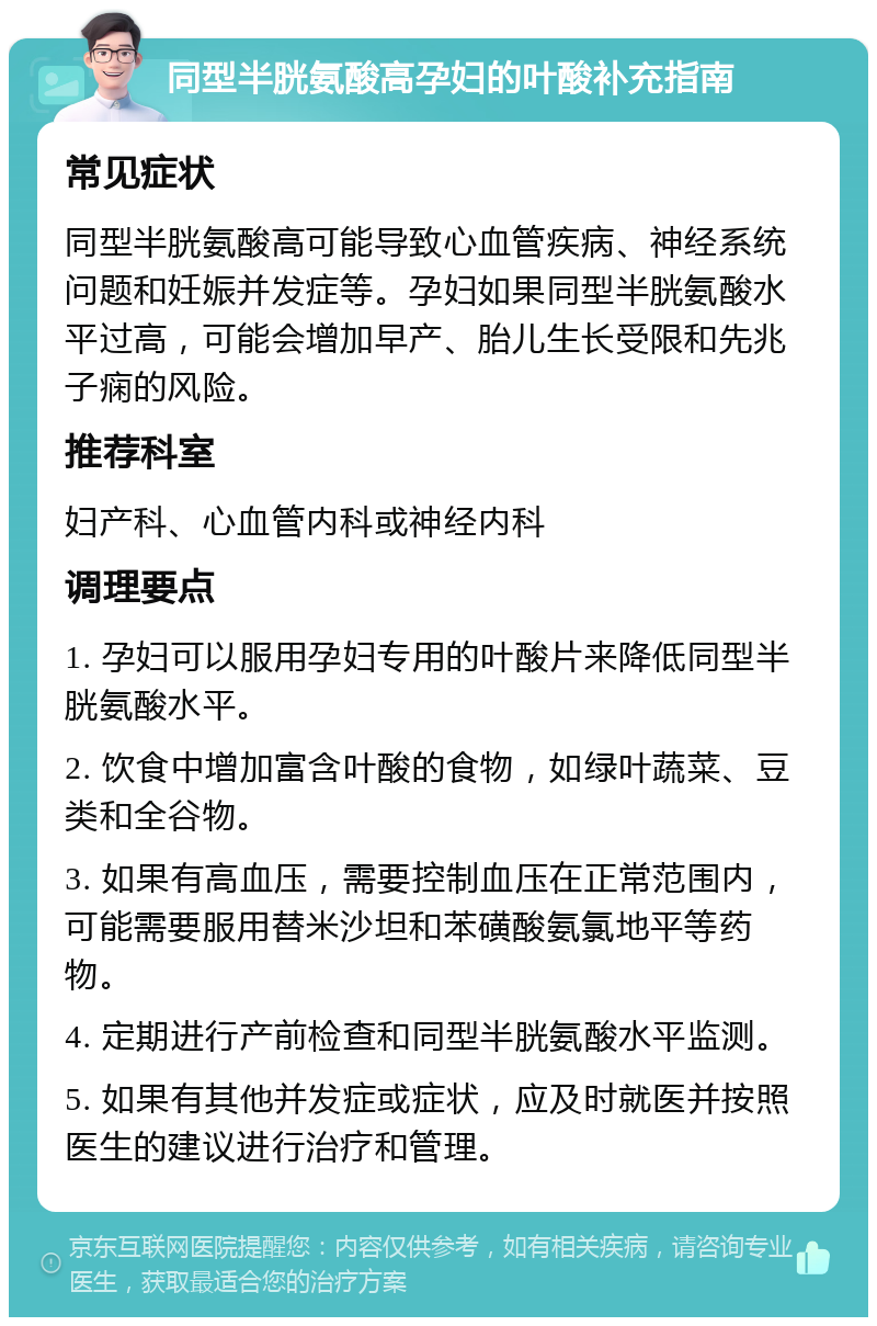 同型半胱氨酸高孕妇的叶酸补充指南 常见症状 同型半胱氨酸高可能导致心血管疾病、神经系统问题和妊娠并发症等。孕妇如果同型半胱氨酸水平过高，可能会增加早产、胎儿生长受限和先兆子痫的风险。 推荐科室 妇产科、心血管内科或神经内科 调理要点 1. 孕妇可以服用孕妇专用的叶酸片来降低同型半胱氨酸水平。 2. 饮食中增加富含叶酸的食物，如绿叶蔬菜、豆类和全谷物。 3. 如果有高血压，需要控制血压在正常范围内，可能需要服用替米沙坦和苯磺酸氨氯地平等药物。 4. 定期进行产前检查和同型半胱氨酸水平监测。 5. 如果有其他并发症或症状，应及时就医并按照医生的建议进行治疗和管理。