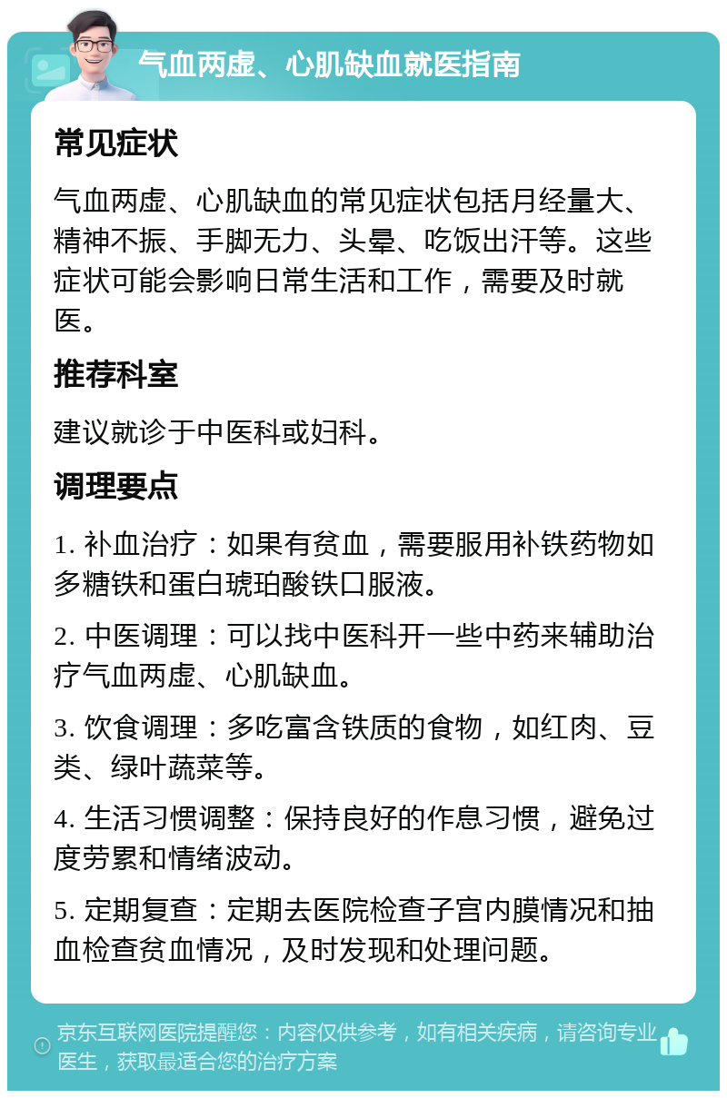 气血两虚、心肌缺血就医指南 常见症状 气血两虚、心肌缺血的常见症状包括月经量大、精神不振、手脚无力、头晕、吃饭出汗等。这些症状可能会影响日常生活和工作，需要及时就医。 推荐科室 建议就诊于中医科或妇科。 调理要点 1. 补血治疗：如果有贫血，需要服用补铁药物如多糖铁和蛋白琥珀酸铁口服液。 2. 中医调理：可以找中医科开一些中药来辅助治疗气血两虚、心肌缺血。 3. 饮食调理：多吃富含铁质的食物，如红肉、豆类、绿叶蔬菜等。 4. 生活习惯调整：保持良好的作息习惯，避免过度劳累和情绪波动。 5. 定期复查：定期去医院检查子宫内膜情况和抽血检查贫血情况，及时发现和处理问题。