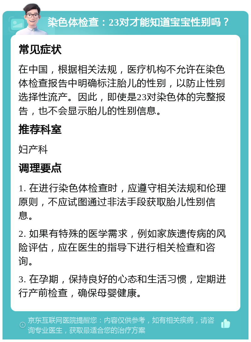 染色体检查：23对才能知道宝宝性别吗？ 常见症状 在中国，根据相关法规，医疗机构不允许在染色体检查报告中明确标注胎儿的性别，以防止性别选择性流产。因此，即使是23对染色体的完整报告，也不会显示胎儿的性别信息。 推荐科室 妇产科 调理要点 1. 在进行染色体检查时，应遵守相关法规和伦理原则，不应试图通过非法手段获取胎儿性别信息。 2. 如果有特殊的医学需求，例如家族遗传病的风险评估，应在医生的指导下进行相关检查和咨询。 3. 在孕期，保持良好的心态和生活习惯，定期进行产前检查，确保母婴健康。