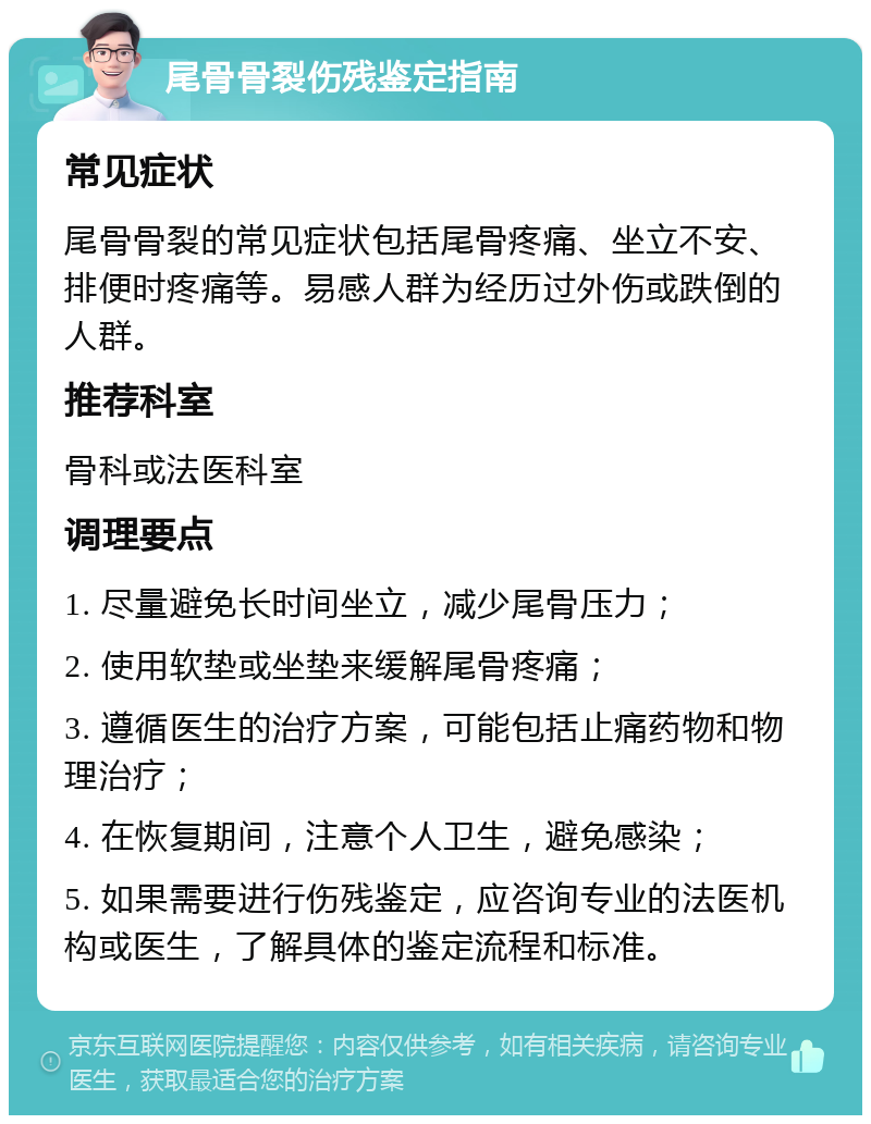 尾骨骨裂伤残鉴定指南 常见症状 尾骨骨裂的常见症状包括尾骨疼痛、坐立不安、排便时疼痛等。易感人群为经历过外伤或跌倒的人群。 推荐科室 骨科或法医科室 调理要点 1. 尽量避免长时间坐立，减少尾骨压力； 2. 使用软垫或坐垫来缓解尾骨疼痛； 3. 遵循医生的治疗方案，可能包括止痛药物和物理治疗； 4. 在恢复期间，注意个人卫生，避免感染； 5. 如果需要进行伤残鉴定，应咨询专业的法医机构或医生，了解具体的鉴定流程和标准。