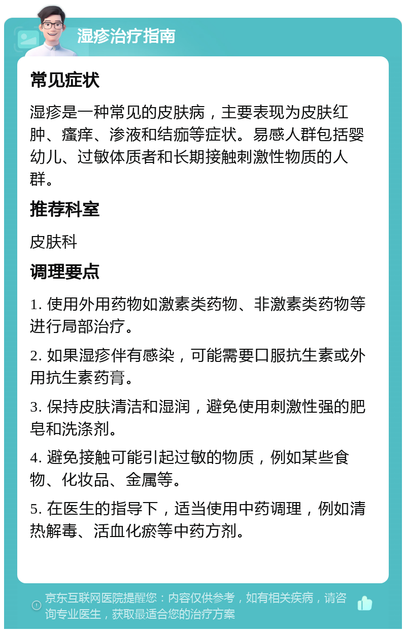 湿疹治疗指南 常见症状 湿疹是一种常见的皮肤病，主要表现为皮肤红肿、瘙痒、渗液和结痂等症状。易感人群包括婴幼儿、过敏体质者和长期接触刺激性物质的人群。 推荐科室 皮肤科 调理要点 1. 使用外用药物如激素类药物、非激素类药物等进行局部治疗。 2. 如果湿疹伴有感染，可能需要口服抗生素或外用抗生素药膏。 3. 保持皮肤清洁和湿润，避免使用刺激性强的肥皂和洗涤剂。 4. 避免接触可能引起过敏的物质，例如某些食物、化妆品、金属等。 5. 在医生的指导下，适当使用中药调理，例如清热解毒、活血化瘀等中药方剂。