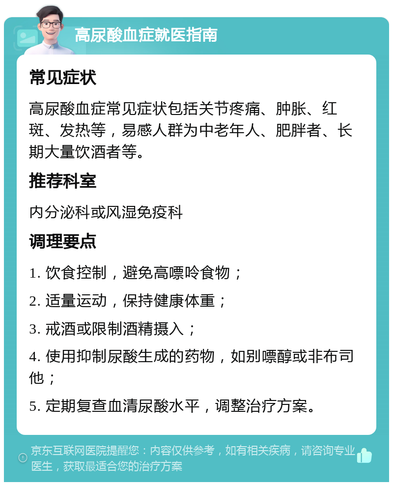 高尿酸血症就医指南 常见症状 高尿酸血症常见症状包括关节疼痛、肿胀、红斑、发热等，易感人群为中老年人、肥胖者、长期大量饮酒者等。 推荐科室 内分泌科或风湿免疫科 调理要点 1. 饮食控制，避免高嘌呤食物； 2. 适量运动，保持健康体重； 3. 戒酒或限制酒精摄入； 4. 使用抑制尿酸生成的药物，如别嘌醇或非布司他； 5. 定期复查血清尿酸水平，调整治疗方案。