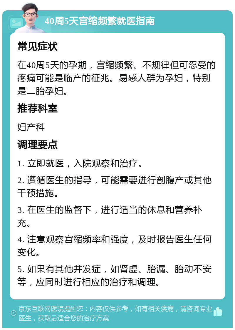 40周5天宫缩频繁就医指南 常见症状 在40周5天的孕期，宫缩频繁、不规律但可忍受的疼痛可能是临产的征兆。易感人群为孕妇，特别是二胎孕妇。 推荐科室 妇产科 调理要点 1. 立即就医，入院观察和治疗。 2. 遵循医生的指导，可能需要进行剖腹产或其他干预措施。 3. 在医生的监督下，进行适当的休息和营养补充。 4. 注意观察宫缩频率和强度，及时报告医生任何变化。 5. 如果有其他并发症，如肾虚、胎漏、胎动不安等，应同时进行相应的治疗和调理。