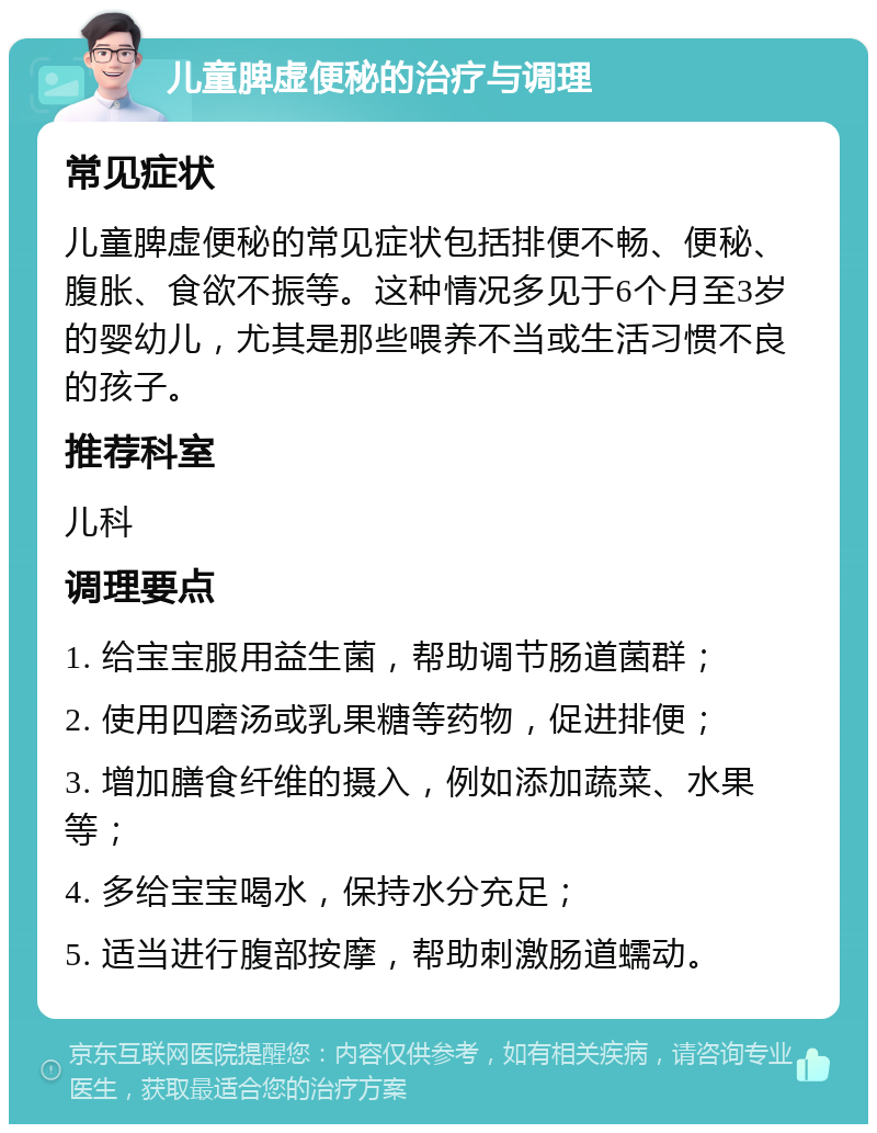 儿童脾虚便秘的治疗与调理 常见症状 儿童脾虚便秘的常见症状包括排便不畅、便秘、腹胀、食欲不振等。这种情况多见于6个月至3岁的婴幼儿，尤其是那些喂养不当或生活习惯不良的孩子。 推荐科室 儿科 调理要点 1. 给宝宝服用益生菌，帮助调节肠道菌群； 2. 使用四磨汤或乳果糖等药物，促进排便； 3. 增加膳食纤维的摄入，例如添加蔬菜、水果等； 4. 多给宝宝喝水，保持水分充足； 5. 适当进行腹部按摩，帮助刺激肠道蠕动。