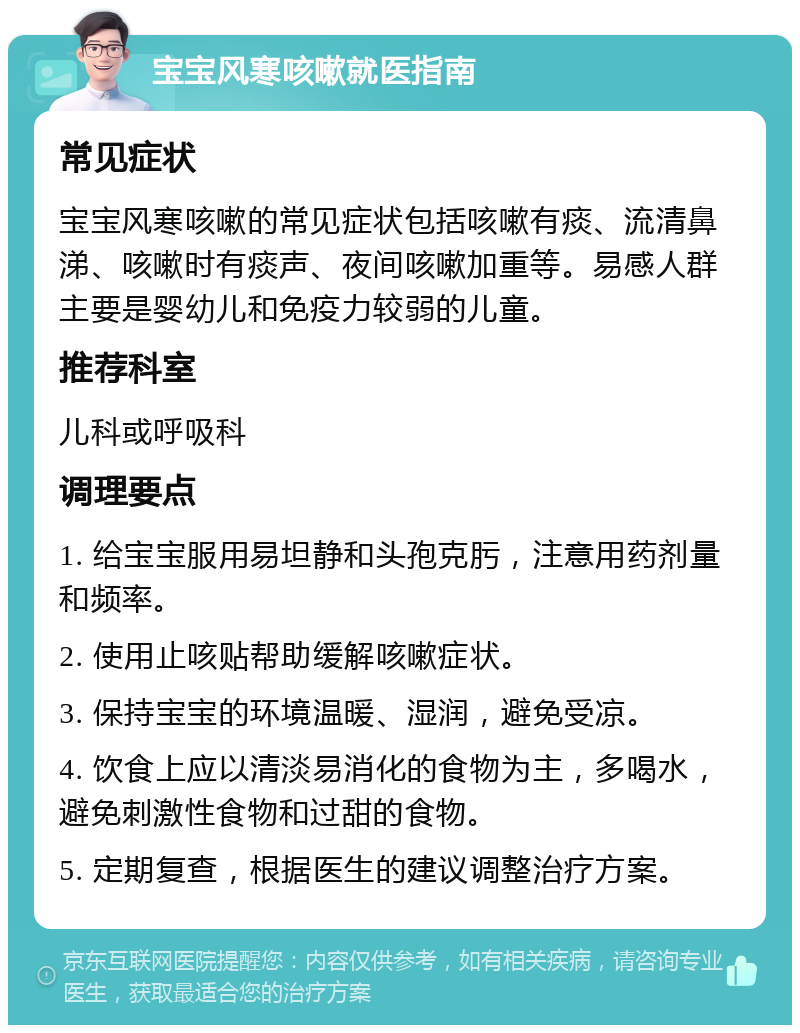 宝宝风寒咳嗽就医指南 常见症状 宝宝风寒咳嗽的常见症状包括咳嗽有痰、流清鼻涕、咳嗽时有痰声、夜间咳嗽加重等。易感人群主要是婴幼儿和免疫力较弱的儿童。 推荐科室 儿科或呼吸科 调理要点 1. 给宝宝服用易坦静和头孢克肟，注意用药剂量和频率。 2. 使用止咳贴帮助缓解咳嗽症状。 3. 保持宝宝的环境温暖、湿润，避免受凉。 4. 饮食上应以清淡易消化的食物为主，多喝水，避免刺激性食物和过甜的食物。 5. 定期复查，根据医生的建议调整治疗方案。