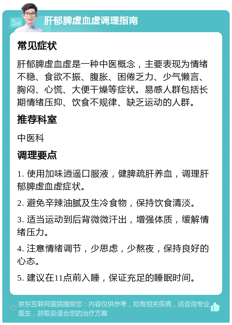 肝郁脾虚血虚调理指南 常见症状 肝郁脾虚血虚是一种中医概念，主要表现为情绪不稳、食欲不振、腹胀、困倦乏力、少气懒言、胸闷、心慌、大便干燥等症状。易感人群包括长期情绪压抑、饮食不规律、缺乏运动的人群。 推荐科室 中医科 调理要点 1. 使用加味逍遥口服液，健脾疏肝养血，调理肝郁脾虚血虚症状。 2. 避免辛辣油腻及生冷食物，保持饮食清淡。 3. 适当运动到后背微微汗出，增强体质，缓解情绪压力。 4. 注意情绪调节，少思虑，少熬夜，保持良好的心态。 5. 建议在11点前入睡，保证充足的睡眠时间。