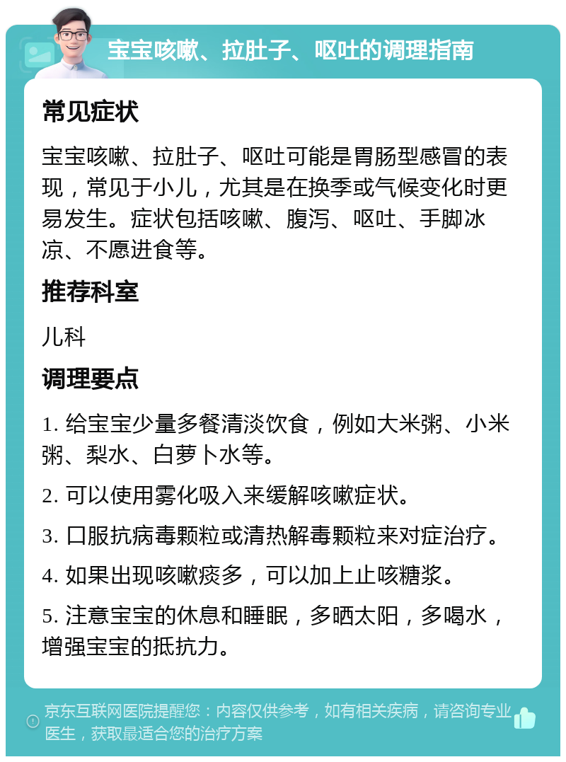 宝宝咳嗽、拉肚子、呕吐的调理指南 常见症状 宝宝咳嗽、拉肚子、呕吐可能是胃肠型感冒的表现，常见于小儿，尤其是在换季或气候变化时更易发生。症状包括咳嗽、腹泻、呕吐、手脚冰凉、不愿进食等。 推荐科室 儿科 调理要点 1. 给宝宝少量多餐清淡饮食，例如大米粥、小米粥、梨水、白萝卜水等。 2. 可以使用雾化吸入来缓解咳嗽症状。 3. 口服抗病毒颗粒或清热解毒颗粒来对症治疗。 4. 如果出现咳嗽痰多，可以加上止咳糖浆。 5. 注意宝宝的休息和睡眠，多晒太阳，多喝水，增强宝宝的抵抗力。