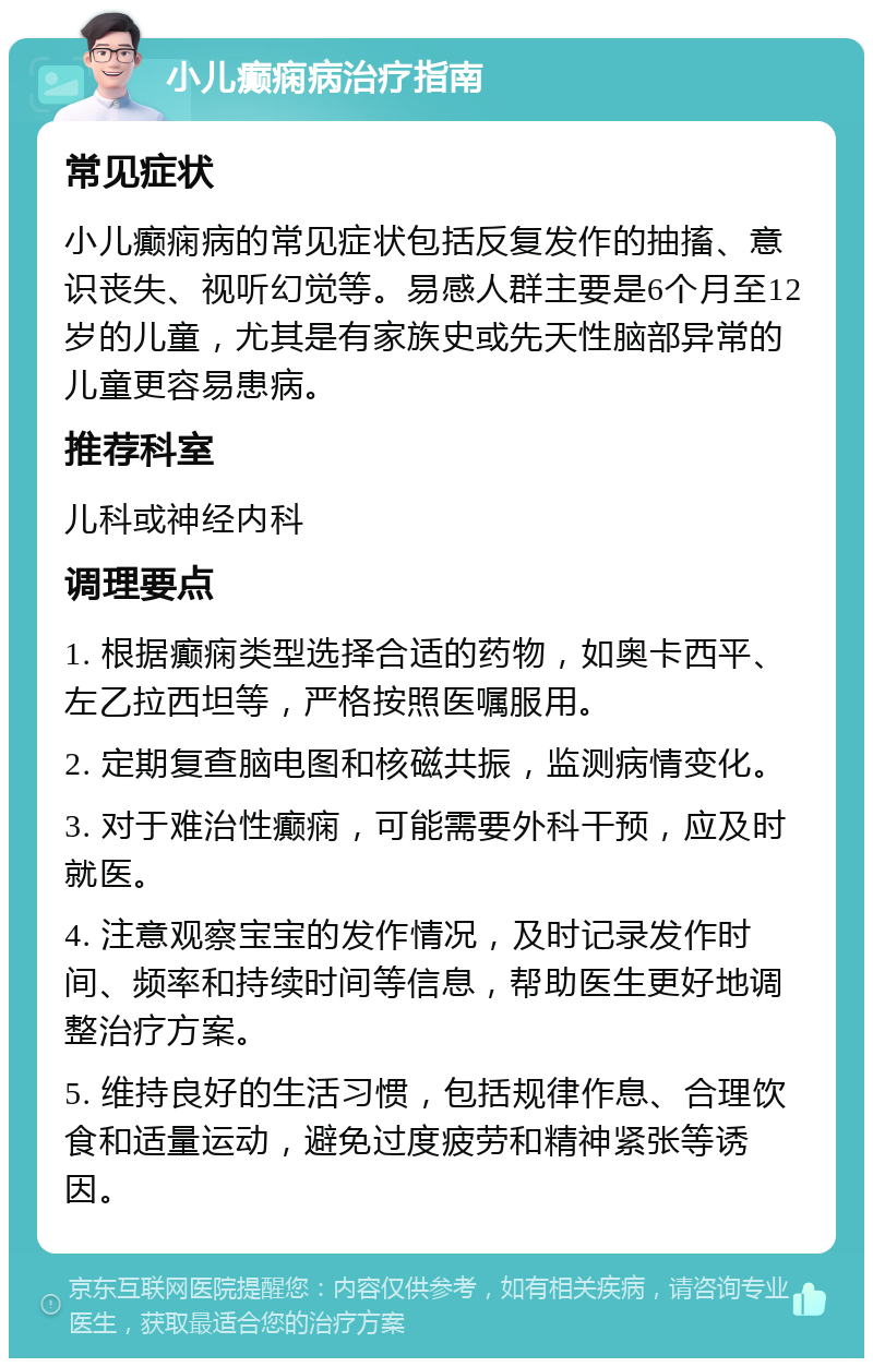 小儿癫痫病治疗指南 常见症状 小儿癫痫病的常见症状包括反复发作的抽搐、意识丧失、视听幻觉等。易感人群主要是6个月至12岁的儿童，尤其是有家族史或先天性脑部异常的儿童更容易患病。 推荐科室 儿科或神经内科 调理要点 1. 根据癫痫类型选择合适的药物，如奥卡西平、左乙拉西坦等，严格按照医嘱服用。 2. 定期复查脑电图和核磁共振，监测病情变化。 3. 对于难治性癫痫，可能需要外科干预，应及时就医。 4. 注意观察宝宝的发作情况，及时记录发作时间、频率和持续时间等信息，帮助医生更好地调整治疗方案。 5. 维持良好的生活习惯，包括规律作息、合理饮食和适量运动，避免过度疲劳和精神紧张等诱因。