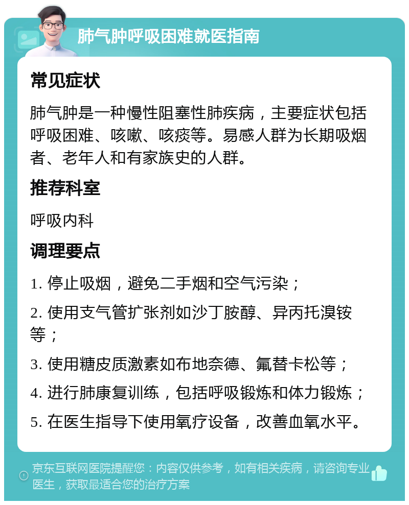 肺气肿呼吸困难就医指南 常见症状 肺气肿是一种慢性阻塞性肺疾病，主要症状包括呼吸困难、咳嗽、咳痰等。易感人群为长期吸烟者、老年人和有家族史的人群。 推荐科室 呼吸内科 调理要点 1. 停止吸烟，避免二手烟和空气污染； 2. 使用支气管扩张剂如沙丁胺醇、异丙托溴铵等； 3. 使用糖皮质激素如布地奈德、氟替卡松等； 4. 进行肺康复训练，包括呼吸锻炼和体力锻炼； 5. 在医生指导下使用氧疗设备，改善血氧水平。