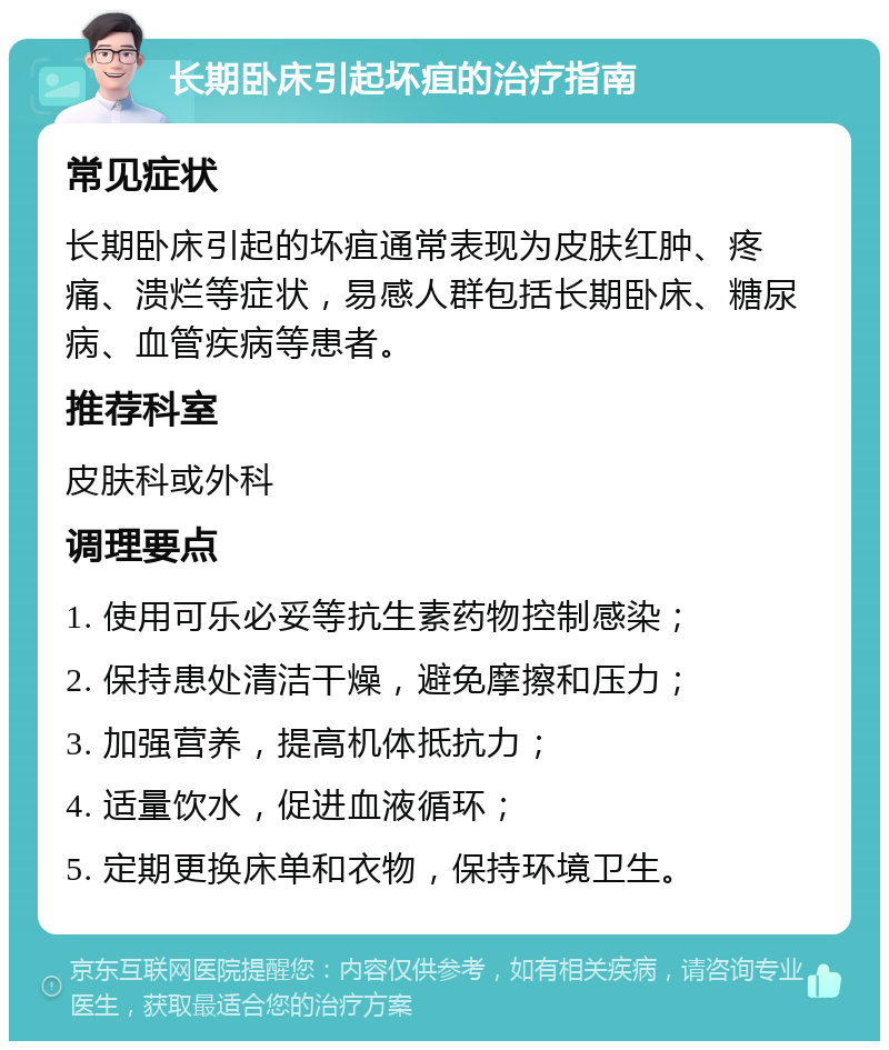 长期卧床引起坏疽的治疗指南 常见症状 长期卧床引起的坏疽通常表现为皮肤红肿、疼痛、溃烂等症状，易感人群包括长期卧床、糖尿病、血管疾病等患者。 推荐科室 皮肤科或外科 调理要点 1. 使用可乐必妥等抗生素药物控制感染； 2. 保持患处清洁干燥，避免摩擦和压力； 3. 加强营养，提高机体抵抗力； 4. 适量饮水，促进血液循环； 5. 定期更换床单和衣物，保持环境卫生。