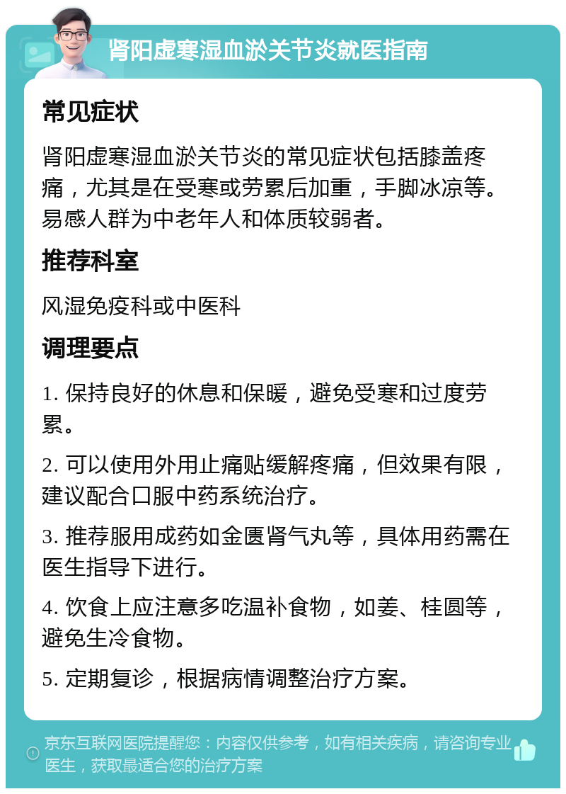 肾阳虚寒湿血淤关节炎就医指南 常见症状 肾阳虚寒湿血淤关节炎的常见症状包括膝盖疼痛，尤其是在受寒或劳累后加重，手脚冰凉等。易感人群为中老年人和体质较弱者。 推荐科室 风湿免疫科或中医科 调理要点 1. 保持良好的休息和保暖，避免受寒和过度劳累。 2. 可以使用外用止痛贴缓解疼痛，但效果有限，建议配合口服中药系统治疗。 3. 推荐服用成药如金匮肾气丸等，具体用药需在医生指导下进行。 4. 饮食上应注意多吃温补食物，如姜、桂圆等，避免生冷食物。 5. 定期复诊，根据病情调整治疗方案。