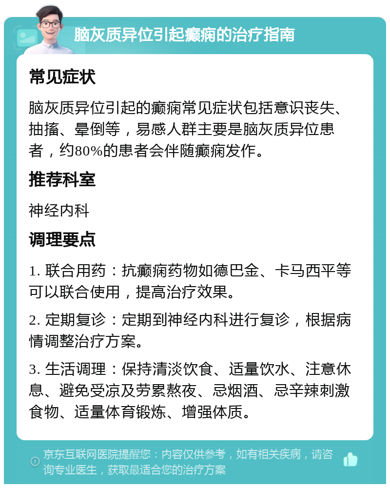 脑灰质异位引起癫痫的治疗指南 常见症状 脑灰质异位引起的癫痫常见症状包括意识丧失、抽搐、晕倒等，易感人群主要是脑灰质异位患者，约80%的患者会伴随癫痫发作。 推荐科室 神经内科 调理要点 1. 联合用药：抗癫痫药物如德巴金、卡马西平等可以联合使用，提高治疗效果。 2. 定期复诊：定期到神经内科进行复诊，根据病情调整治疗方案。 3. 生活调理：保持清淡饮食、适量饮水、注意休息、避免受凉及劳累熬夜、忌烟酒、忌辛辣刺激食物、适量体育锻炼、增强体质。