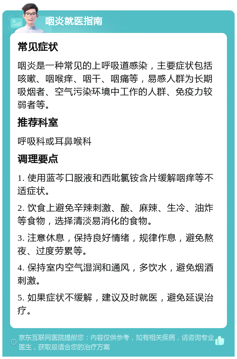 咽炎就医指南 常见症状 咽炎是一种常见的上呼吸道感染，主要症状包括咳嗽、咽喉痒、咽干、咽痛等，易感人群为长期吸烟者、空气污染环境中工作的人群、免疫力较弱者等。 推荐科室 呼吸科或耳鼻喉科 调理要点 1. 使用蓝芩口服液和西吡氯铵含片缓解咽痒等不适症状。 2. 饮食上避免辛辣刺激、酸、麻辣、生冷、油炸等食物，选择清淡易消化的食物。 3. 注意休息，保持良好情绪，规律作息，避免熬夜、过度劳累等。 4. 保持室内空气湿润和通风，多饮水，避免烟酒刺激。 5. 如果症状不缓解，建议及时就医，避免延误治疗。