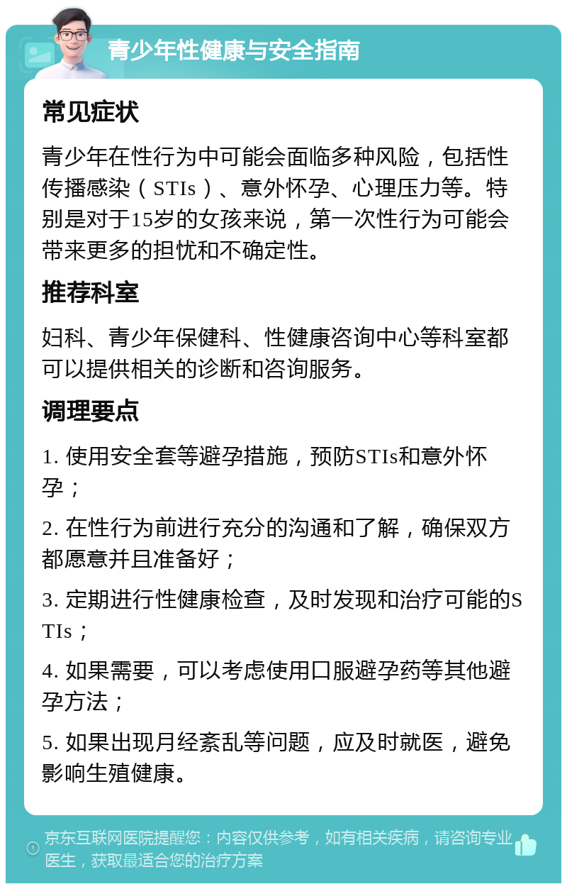 青少年性健康与安全指南 常见症状 青少年在性行为中可能会面临多种风险，包括性传播感染（STIs）、意外怀孕、心理压力等。特别是对于15岁的女孩来说，第一次性行为可能会带来更多的担忧和不确定性。 推荐科室 妇科、青少年保健科、性健康咨询中心等科室都可以提供相关的诊断和咨询服务。 调理要点 1. 使用安全套等避孕措施，预防STIs和意外怀孕； 2. 在性行为前进行充分的沟通和了解，确保双方都愿意并且准备好； 3. 定期进行性健康检查，及时发现和治疗可能的STIs； 4. 如果需要，可以考虑使用口服避孕药等其他避孕方法； 5. 如果出现月经紊乱等问题，应及时就医，避免影响生殖健康。