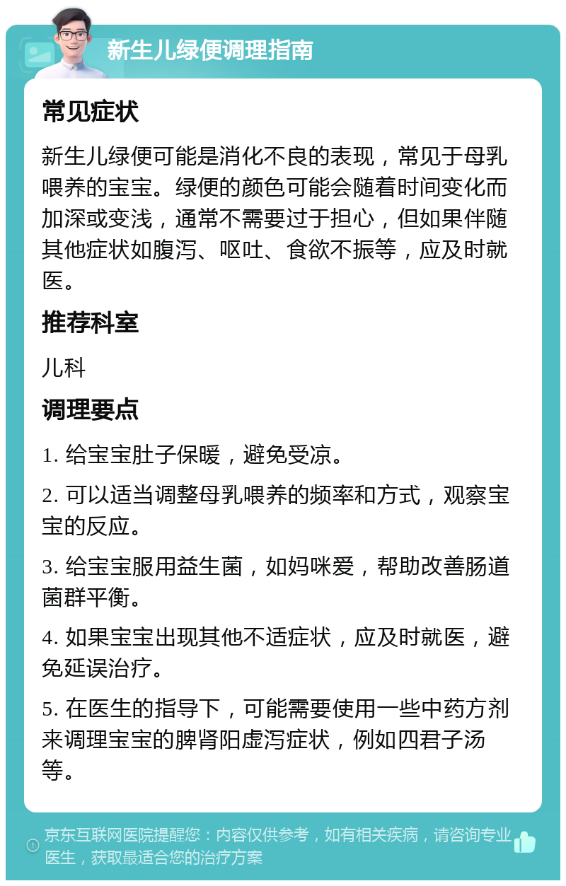 新生儿绿便调理指南 常见症状 新生儿绿便可能是消化不良的表现，常见于母乳喂养的宝宝。绿便的颜色可能会随着时间变化而加深或变浅，通常不需要过于担心，但如果伴随其他症状如腹泻、呕吐、食欲不振等，应及时就医。 推荐科室 儿科 调理要点 1. 给宝宝肚子保暖，避免受凉。 2. 可以适当调整母乳喂养的频率和方式，观察宝宝的反应。 3. 给宝宝服用益生菌，如妈咪爱，帮助改善肠道菌群平衡。 4. 如果宝宝出现其他不适症状，应及时就医，避免延误治疗。 5. 在医生的指导下，可能需要使用一些中药方剂来调理宝宝的脾肾阳虚泻症状，例如四君子汤等。