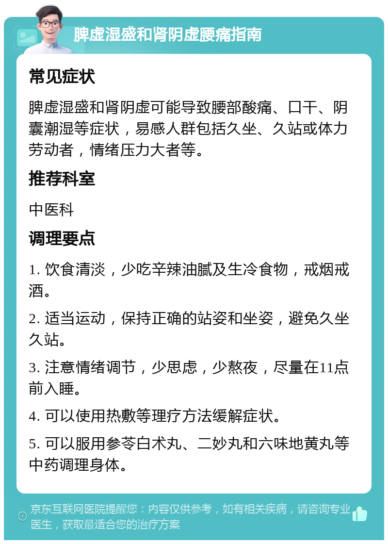 脾虚湿盛和肾阴虚腰痛指南 常见症状 脾虚湿盛和肾阴虚可能导致腰部酸痛、口干、阴囊潮湿等症状，易感人群包括久坐、久站或体力劳动者，情绪压力大者等。 推荐科室 中医科 调理要点 1. 饮食清淡，少吃辛辣油腻及生冷食物，戒烟戒酒。 2. 适当运动，保持正确的站姿和坐姿，避免久坐久站。 3. 注意情绪调节，少思虑，少熬夜，尽量在11点前入睡。 4. 可以使用热敷等理疗方法缓解症状。 5. 可以服用参苓白术丸、二妙丸和六味地黄丸等中药调理身体。